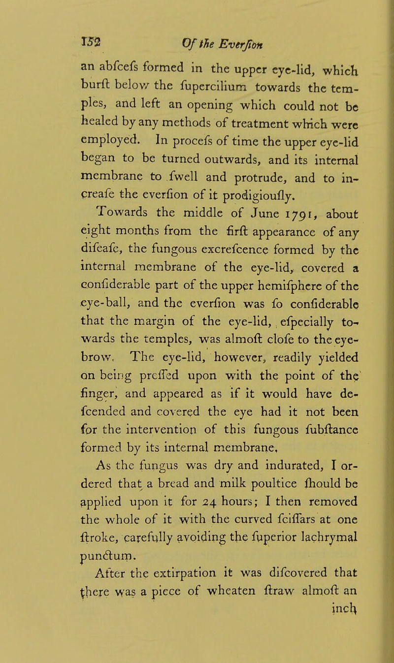 an abfcefs formed in the upper eye-lid, which burft below the fupercilium towards the tem- ples, and left an opening which could not be healed by any methods of treatment which were employed. In procefs of time the upper eye-lid began to be turned outwards, and its internal membrane to fwell and protrude, and to in- creafe the everfion of it prodigioufly. Towards the middle of June 1J91, about eight months from the firft appearance of any difeafe, the fungous excrefcence formed by the internal membrane of the eye-lid, covered a confiderable part of the upper hemifphere of the eye-ball, and the everfion was fo confiderable that the margin of the eye-lid, efpecially to- wards the temples, was almoft clofe to the eye- brow, The eye-lid, however, readily yielded on being prefled upon with the point of the finger, and appeared as if it would have de- fcended and covered the eye had it not been for the intervention of this fungous fubftance formed by its internal membrane. As the fungus was dry and indurated, I or- dered that a bread and milk poultice fhould be applied upon it for 24 hours; I then removed the whole of it with the curved fcilfars at one flroke, carefully avoiding the fuperior lachrymal punclum. After the extirpation it was difcovered that there was a piece of wheaten ftraw almoft an jnch.