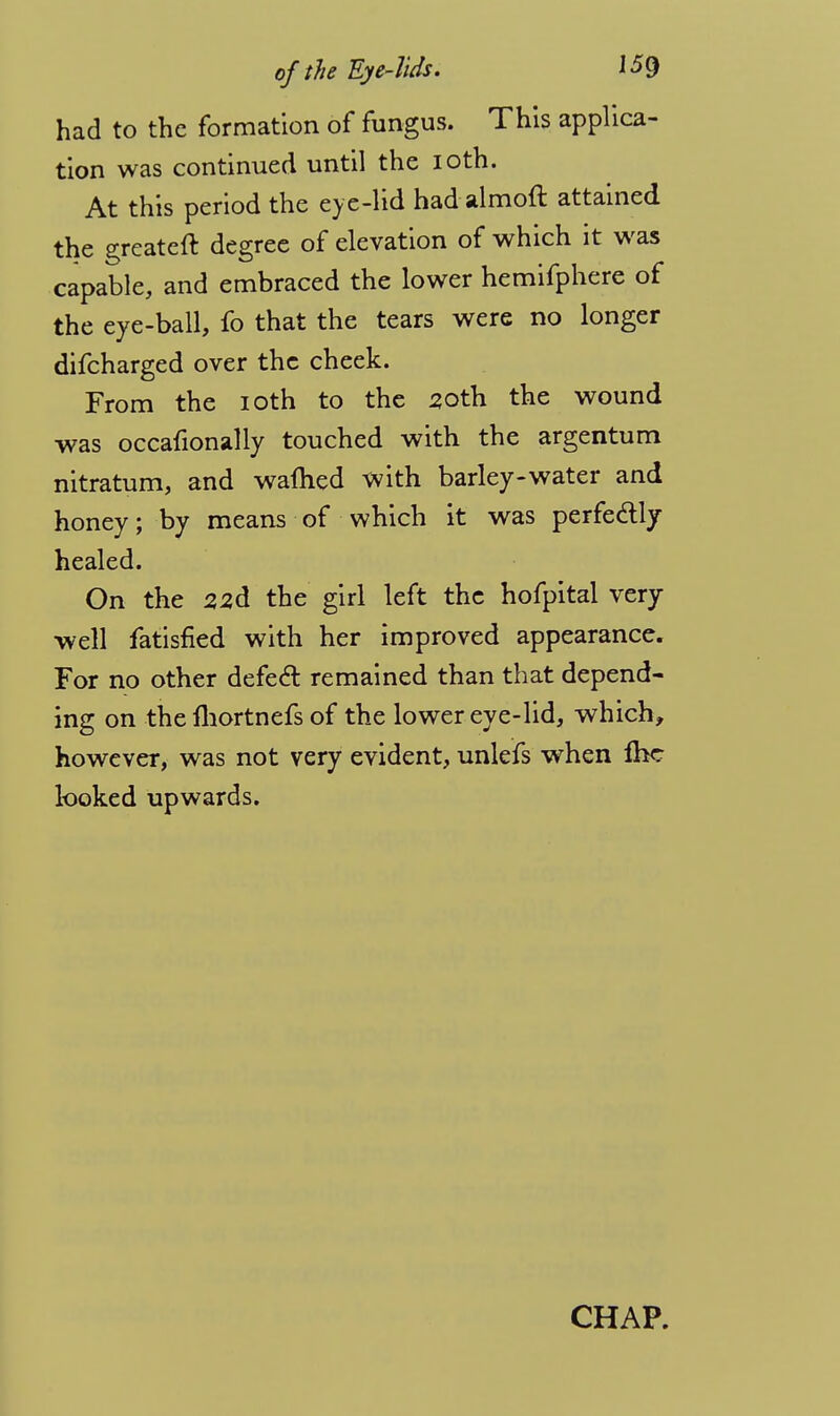 had to the formation of fungus. This applica- tion was continued until the ioth. At this period the eye-lid had almoft attained the greateft degree of elevation of which it was capable, and embraced the lower hemifphere of the eye-ball, fo that the tears were no longer difcharged over the cheek. From the ioth to the 20th the wound was occafionally touched with the argentum nitratum, and warned with barley-water and honey; by means of which it was perfectly healed. On the 22d the girl left the hofpital very- well fatisfied with her improved appearance. For no other defect remained than that depend- ing on the fhortnefs of the lower eye-lid, which, however, was not very evident, unlefs when fhc looked upwards. CHAP.