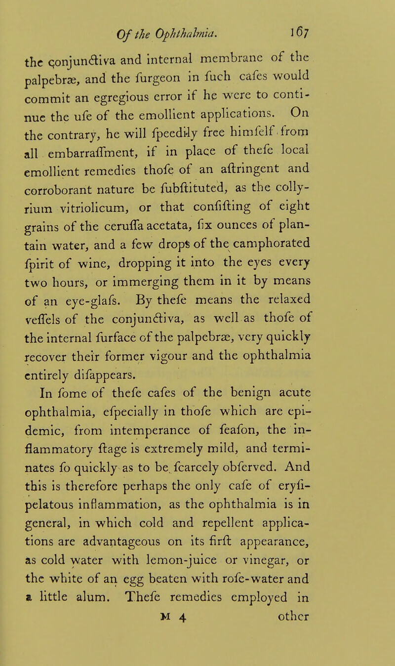 the conjunctiva and internal membrane of the palpebrze, and the furgeon in fuch cafes would commit an egregious error if he were to conti- nue the ufe of the emollient applications. On the contrary, he will fpeedtiy free himfelf from all embarraflment, if in place of thefe local emollient remedies thofe of an aftringent and corroborant nature be fubftituted, as the colly- rium vitriolicum, or that confifting of eight grains of the cermTa acetata, fx ounces of plan- tain water, and a few drops of the camphorated fpirit of wine, dropping it into the eyes every two hours, or im merging them in it by means of an eye-glafs. By thefe means the relaxed velTels of the conjunctiva, as well as thofe of the internal furface of the palpebrae, very quickly recover their former vigour and the ophthalmia entirely difappears. In fome of thefe cafes of the benign acute ophthalmia, efpecially in thofe which are epi- demic, from intemperance of feafon, the in- flammatory ftage is extremely mild, and termi- nates fo quickly as to be. fcarcely obferved. And this is therefore perhaps the only cafe of eryfi- pelatous inflammation, as the ophthalmia is in general, in which cold and repellent applica- tions are advantageous on its firft appearance, as cold water with lemon-juice or vinegar, or the white of an egg beaten with rofe-water and a little alum. Thefe remedies employed in M 4 other