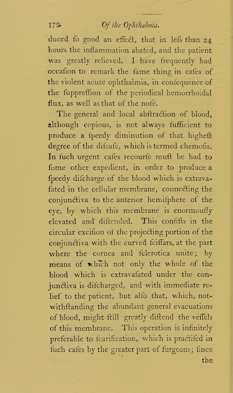 duccd fo good an effect, that in lefs than 24 hours the inflammation abated, and the patient was greatly relieved. I have frequently had occafion to remark the fame thing in cafes of the violent acute ophthalmia, in confequence of the fuppreffion of the periodical hemorrhoidal flux, as well as that of the nofe. The general and local abstraction of blood, although copious, is not always fufEcient to produce a fpeedy diminution of that higheft degree of the difeafe, which is termed chemofis. In fuch urgent cafes recourfe muft be had to fome other expedient, in order to produce a fpeedy difcharge of the blood which is extrava- fated in the cellular membrane, connecting the conjunctiva to the anterior hemifphere of the eye, by which this membrane is enormoully elevated and diftended. This confifts in the circular excifion of the projecting portion of the conjunctiva with the curved fciffars, at the part where the cornea and fclerotica unite; by means of which not only the whole of the blood which is extravafated under the con- junctiva is difcharged, and with immediate re- lief to the patient, but alfo that, which, not- wTithftanding the abundant general evacuations of blood, might {till greatly diftend the vefTels of this membrane. This operation is infinitely preferable to fcarification, which is practifed in fuch cafes by the greater part of furgcons; fince the