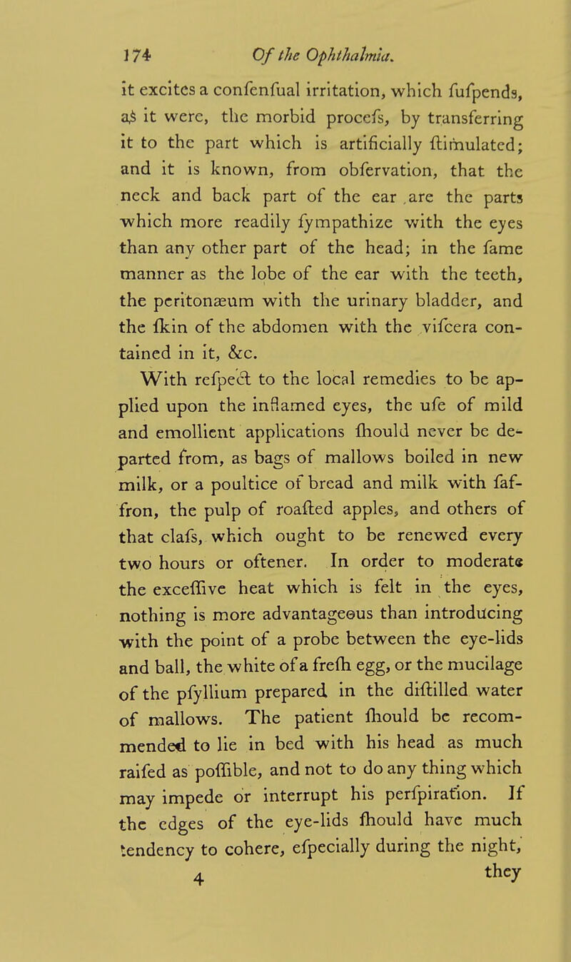 it excites a confenfual irritation, which fufpends, a£ it were, the morbid procefs, by transferring it to the part which is artificially ftirhulatcd; and it is known, from obfervation, that the neck and back part of the ear .are the parts which more readily fympathize with the eyes than any other part of the head; in the fame manner as the lobe of the ear with the teeth, the peritonaeum with the urinary bladder, and the fkin of the abdomen with the vifcera con- tained in it, &c. With refpeel to the local remedies to be ap- plied upon the inflamed eyes, the ufe of mild and emollient applications fhould never be de- parted from, as bags of mallows boiled in new milk, or a poultice of bread and milk with faf- fron, the pulp of roafted apples, and others of that clafs, which ought to be renewed every two hours or oftener. In order to moderate the exceffive heat which is felt in the eyes, nothing is more advantageous than introducing •with the point of a probe between the eye-lids and ball, the white of a frefli egg, or the mucilage of the pfyllium prepared in the diftilled water of mallows. The patient mould be recom- mended to lie in bed with his head as much raifed as poffible, and not to do any thing which may impede or interrupt his perfpiratlon. If the edges of the eye-lids mould have much tendency to cohere, efpecially during the night, 4 thcX