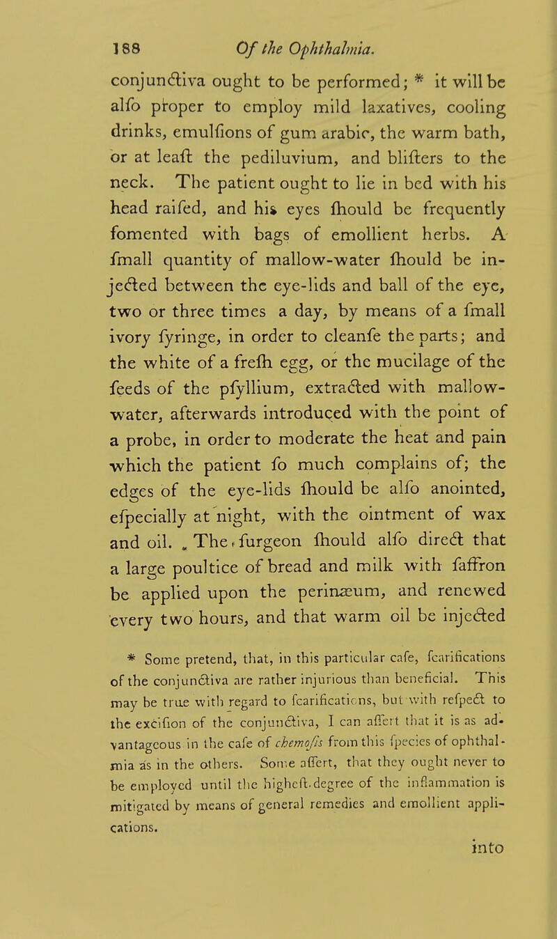 conjunctiva ought to be performed; * it will be alfo proper to employ mild laxatives, cooling drinks, emulfions of gum arabie, the warm bath, or at leaft the pediluvium, and blifters to the neck. The patient ought to lie in bed with his head raifed, and hi* eyes mould be frequently fomented with bags of emollient herbs. A fmall quantity of mallow-water mould be in- jected between the eye-lids and ball of the eye, two or three times a day, by means of a fmall ivory fyringe, in order to cleanfe the parts; and the white of a frefh egg, or the mucilage of the feeds of the pfyllium, extracted with mallow- water, afterwards introduced with the point of a probe, in order to moderate the heat and pain which the patient fo much complains of; the edges of the eye-lids mould be alfo anointed, efpecially at night, with the ointment of wax and oil. „ The < furgeon mould alfo direct that a large poultice of bread and milk with faffron be applied upon the perinaeum, and renewed every two hours, and that warm oil be injected * Some pretend, that, in this particular cafe, fcarifications of the conjunctiva are rather injurious than beneficial. This may be true with regard to fcarifications, but with refpeft to the excifion of the conjunctiva, I can aflert that it is as ad- vantageous in the cafe of chemofn from this fpecies of ophthal- mia as in the others. Some affert, that they ought never to be employed until the higheft.degree of the inflammation is mitigated by means of general remedies and emollient appli- cations. into