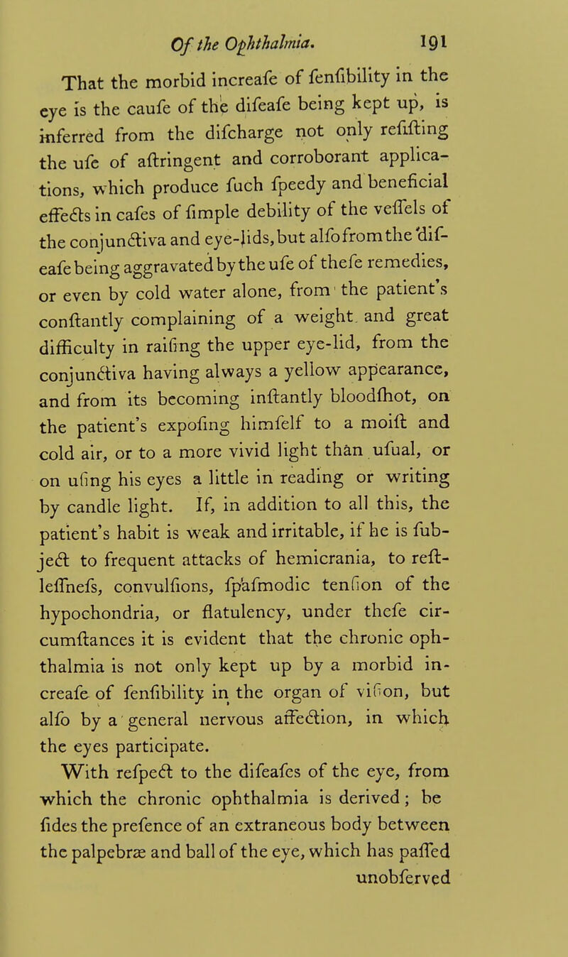 That the morbid increafe of fenfibility in the eye is the caufe of the difeafe being kept up, is inferred from the difcharge not only refifting the ufe of aftringent and corroborant applica- tions, which produce fuch fpeedy and beneficial effects in cafes of fimple debility of the veflels of the conjun&iva and eye-Jids,but alfo from the'dif- eafe being aggravated by the ufe of thefe remedies, or even by cold water alone, from1 the patient's conftantly complaining of a weight, and great difficulty in railing the upper eye-lid, from the conjun&iva having always a yellow appearance, and from its becoming inftantly bloodfhot, on the patient's expofing himfelf to a moift and cold air, or to a more vivid light than ufual, or on uling his eyes a little in reading or writing by candle light. If, in addition to all this, the patient's habit is weak and irritable, if he is fub- jecT: to frequent attacks of hemicrania, to reft- leffnefs, convulfions, fp'afmodic tendon of the hypochondria, or flatulency, under thefe cir- cumftances it is evident that the chronic oph- thalmia is not only kept up by a morbid in- creafe of fenfibility in the organ of viGon, but alio by a general nervous atfeclion, in which the eyes participate. With refpecl to the difeafcs of the eye, from which the chronic ophthalmia is derived; be fides the prefence of an extraneous body between the palpebral and ball of the eye, which has pafled unobferved