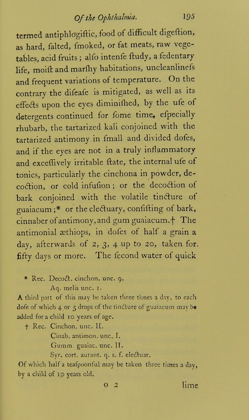 termed antiphldgiftic, food of difficult digeftion, as hard, falted, fmoked, or fat meats, raw vege- tables, acid fruits ; alfo intenfe ftudy, a fedentary life, moift and marfhy habitations, uncleanlinefs and frequent variations of temperature. On the contrary the difcafe is mitigated, as well as its effeas upon the eyes diminifhed, by the ufe of detergents continued for fome time* efpecially rhubarb, the tartarized kali conjoined with the tartarized antimony in fmall and divided dofes, and if the eyes are not in a truly inflammatory and exceffively irritable ftate, the internal ufe of tonics, particularly the cinchona in powder, de- coction, or cold infufion; or the decoction of bark conjoined with the volatile tincture of guaiacum ;* or the electuary, confifting of bark, cinnaber of antimony, and gum guaiacum.f The antimonial asthiops, in dofes of half a grain a day, afterwards of 2, 3, 4 up to 20, taken for. fifty days or more. The fecond water of quick * Rec. Decoct, cinchon. unc. 9. Aq. melis unc. 1. A third part of this may be taken three times a day, to each dofe of which 4 or 5 drops of the tincture of guaiacum may bs added for a child 10 years of age. f Rec. Cinchon. unc. 1[. C'mab. antimon. unc,. I. Gumm. guaiac. unc. II. Syr. cort. aurant. q. s. f. ele£tuar. Of which half a teafpoonful may be taken three times a day, by a child of 1,0 years old. o 2 lime