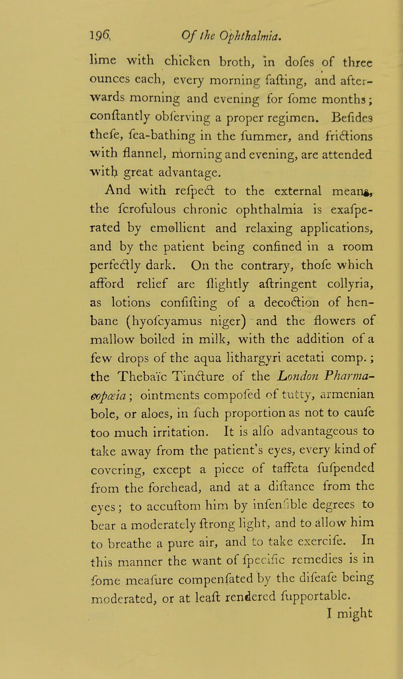 lime with chicken broth, in dofes of three ounces each, every morning failing, and after- wards morning and evening for fome months; conftantly obferving a proper regimen. Befides thefe, fea-bathing in the Jfummer, and fridions with flannel, morning and evening, are attended witli great advantage. And with refpecf to the external mean*, the fcrofulous chronic ophthalmia is exafpe- rated by emollient and relaxing applications, and by the patient being confined in a room perfectly dark. On the contrary, thofe which afford relief are flightly aftringent collyria, as lotions confilling of a decoction of hen- bane (hyofcyamus niger) and the flowers of mallow boiled in milk, with the addition of a few drops of the aqua lithargyri acetati comp.; the Thebaic Tincture of the London Phanna- eopce'ia; ointments compofed of tutty, armenian bole, or aloes, in fuch proportion as not to caufe too much irritation. It is alfo advantageous to take away from the patient's eyes, every kind of covering, except a piece of taffeta fufpended from the forehead, and at a diftance from the eyes; to accuftom him by infenfible degrees to bear a moderately ftrong light, and to allow him to breathe a pure air, and to take exercife. In this manner the want of fpecific remedies is in fome meafure compenfated by the difeafe being moderated, or at leaft rendered fupportable. I might