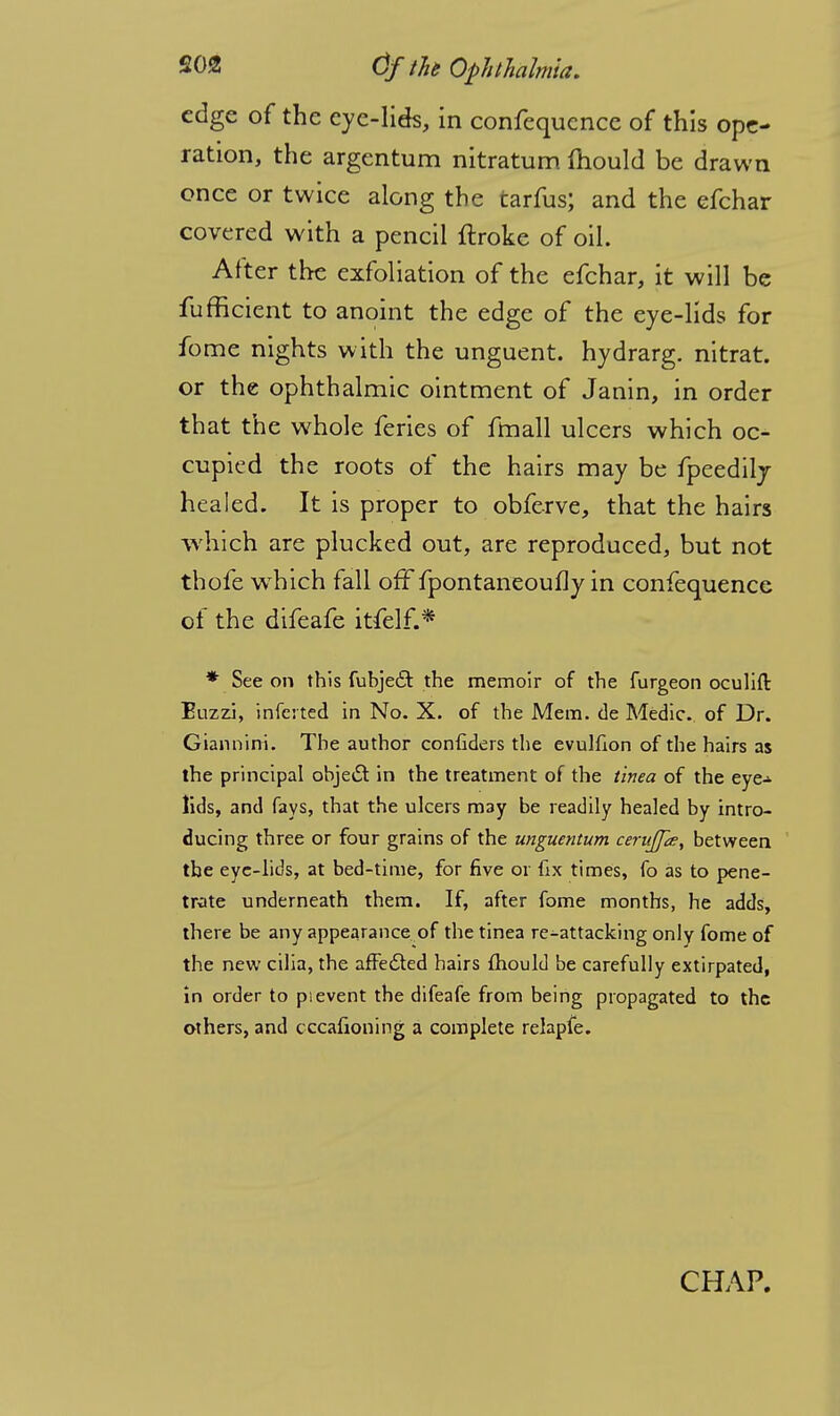 edge of the eye-lids, in confequence of this ope- ration, the argentum nitratum mould be drawn once or twice along the tarfus; and the efchar covered with a pencil ftroke of oil. After the exfoliation of the efchar, it will be fufficient to anoint the edge of the eye-lids for fome nights with the unguent, hydrarg. nitrat. or the ophthalmic ointment of Janin, in order that the whole feries of fmall ulcers which oc- cupied the roots of the hairs may be fpeedily healed. It is proper to obferve, that the hairs which are plucked out, are reproduced, but not thofe wThich fall off fpontaneoufly in confequence of the difeafe itfelf.* * See on this fubjecl: the memoir of the furgeon oculift Euzzi, inferted in No. X. of the Mem. de Medic, of Dr. Giannini. The author confiders the evulfion of the hairs as the principal object in the treatment of the tinea of the eye- lids, and fays, that the ulcers m3y be readily healed by intro- ducing three or four grains of the unguentum cernjps, between the eye-lids, at bed-time, for five or fix times, fo as to pene- trate underneath them. If, after fome months, he adds, there be any appearance of the tinea re-attacking only fome of the new cilia, the affedted hairs fhould be carefully extirpated, in order to p.event the difeafe from being propagated to the others, and cccafioning a complete relapfe. CHAP.