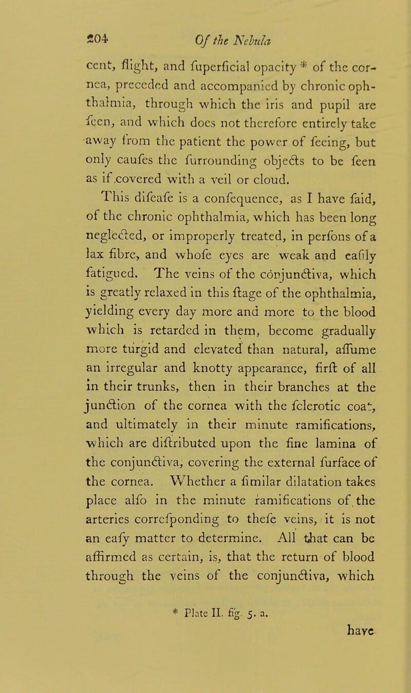 cent, flight, and fuperficial opacity * of the cor- nea, preceded and accompanied by chronic oph- thalmia, through which the iris and pupil are fecn, and which does not therefore entirely take -away lrom the patient the power of feeing, but only caufes the fur rounding objects to be feen as if .covered with a veil or cloud. This difeafe is a confequence, as I have faid, of the chronic ophthalmia, which has been long neglected, or improperly treated, in perfons of a lax fibre, and whofe eyes are weak and eafily fatigued. The veins of the conjunctiva, which is greatly relaxed in this ftage of the ophthalmia, yielding every day more and more to the blood which is retarded in them, become gradually more turgid and elevated than natural, affume an irregular and knotty appearance, firfr. of all in their trunks, then in their branches at the junction of the cornea with the fclerotic coat, and ultimately in their minute ramifications, which are diftributed upon the fine lamina of the conjunctiva, covering the external furface of the cornea. Whether a fimilar dilatation takes place alfo in the minute ramifications of, the arteries correfponding to thefe veins, it is not an eafy matter to determine. All that can be affirmed as certain, is, that the return of blood through the veins of the conjunctiva, which * Plate II. fig. 5. a. haye