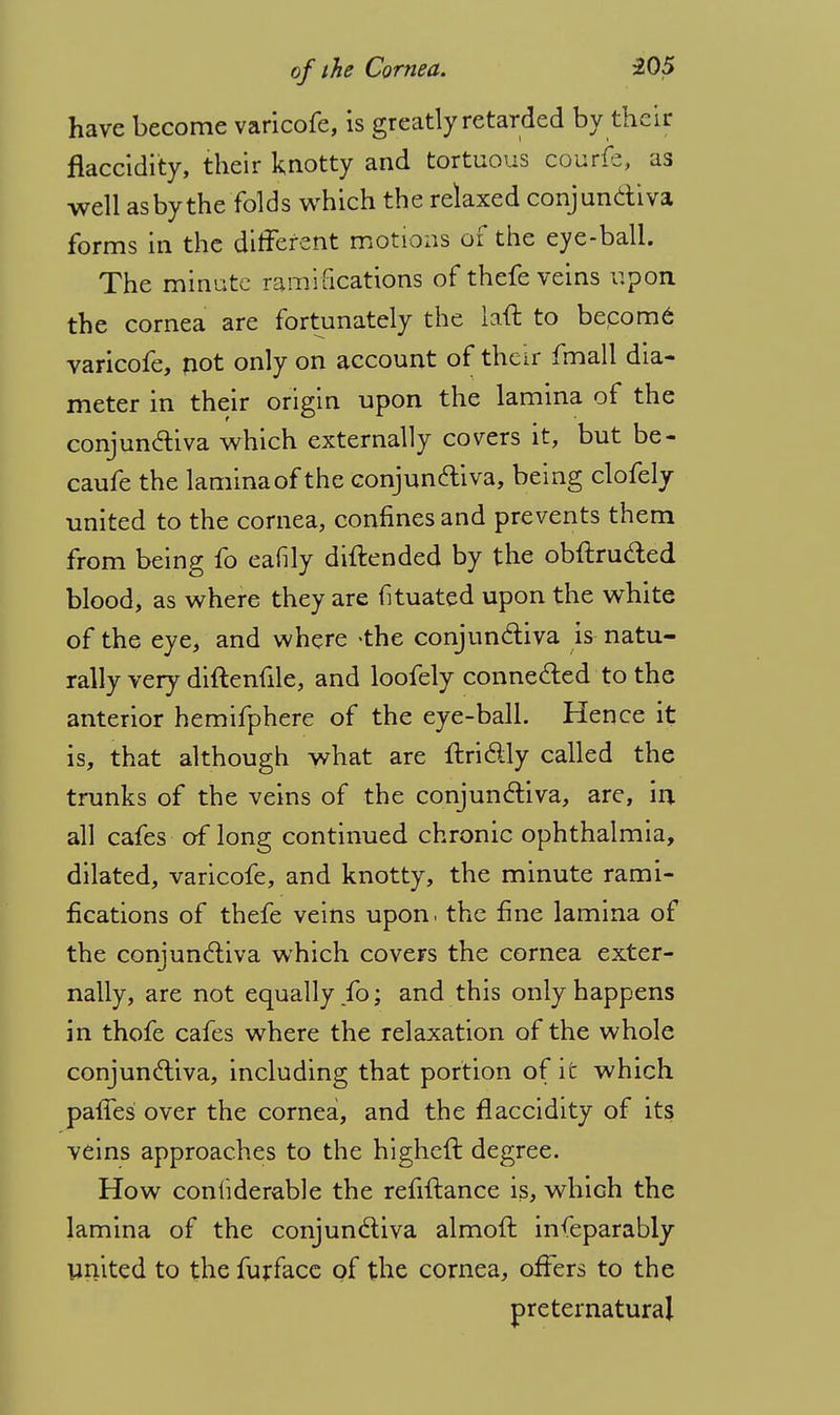 have become varicofe, is greatly retarded by their flaccidity, their knotty and tortuous courfe, as well asbythe folds which the relaxed conjunctiva forms in the different motions of the eye-ball. The minute ramifications of thefe veins upon the cornea are fortunately the laft to becom6 varicofe, not only on account of their fmall dia- meter in their origin upon the lamina of the conjunctiva which externally covers it, but be- caufe the lamina of the conjunctiva, being clofely united to the cornea, confines and prevents them from being fo eafily diftended by the obftructed blood, as where they are fituated upon the white of the eye, and where <the conjunctiva is natu- rally very diftenfile, and loofely connected to the anterior hemifphere of the eye-ball. Hence it is, that although what are ftrictly called the trunks of the veins of the conjunctiva, are, in all cafes of long continued chronic ophthalmia, dilated, varicofe, and knotty, the minute rami- fications of thefe veins upon, the fine lamina of the conjunctiva which covers the cornea exter- nally, are not equally fo; and this only happens in thofe cafes where the relaxation of the whole conjunctiva, including that portion of it which paffes over the cornea, and the flaccidity of its. veins approaches to the higheft degree. How coniiderable the refiitance is, which the lamina of the conjunctiva almoft infeparably united to the furfacc of the cornea, offers to the preternatural