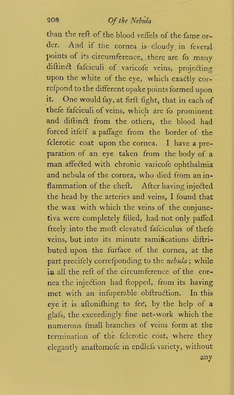 than the reft of the blood veiTels of the fame or- der. And if the cornea is cloudy, in feveral points of its circumference, there are fo many diftindt fafciculi of •varicofe veins, projecting upon the white of the eye, which exactly cor- refpond to the different opake points formed upon it. One would fay, at firlt fight, that in each of thefe fafciculi of veins, which are fo prominent and diftinct from the others, the blood had forced itfelf a paflage from the border of the fclerotic coat upon, the cornea. I have a pre- paration of an eye taken from the body of a man affected with chronic varicofe ophthalmia and nebula of the cornea, who died from an in- flammation of the cheft. After having injected the head by the arteries and veins, I found that the wax with which the veins of the conjunc- tiva were completely filled, had not only paffed freely into the rnoft elevated fafciculus of thefe veins, but into its minute ramifications diftri— buted upon the furface of the cornea, at the part precifely correfponding to the nebula; while in all the reft of the circumference of the cor- nea the injection had flopped,, from its having met with an infuperable obftruction. In this eye it is aftonifhing to fee, by the help of a glafs, the exceedingly fine net-work which the numerous fmall branches of veins form at the termination of the fclerotic coat, where they elegantly anaftompfe in endlcfs variety, without any