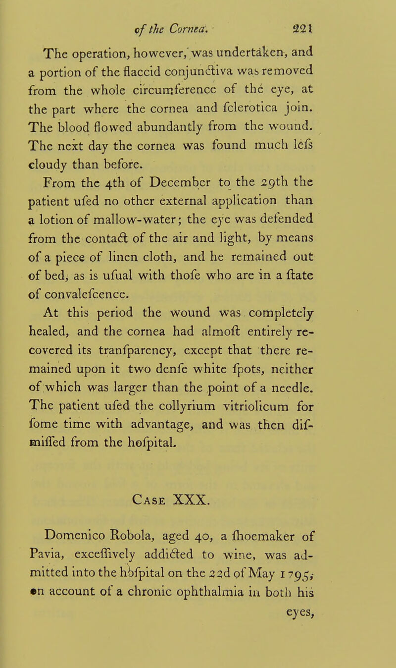 The operation, however,'was undertaken, and a portion of the flaccid conjunctiva was removed from the whole circumference of the eye, at the part where the cornea and fclerotica join. The blood flowed abundantly from the wound. The next day the cornea was found much lefs cloudy than before. From the 4th of December to the 29th the patient ufed no other external application than a lotion of mallow-water; the eye was defended from the-contact of the air and light, by means of a piece of linen cloth, and he remained out of bed, as is ufual with thofe who are in a ftate of convalefcence. At this period the wound was completely healed, and the cornea had almoft entirely re- covered its tranfparency, except that there re- mained upon it two denfe white fpots, neither of which was larger than the point of a needle. The patient ufed the collyrium vitriolicum for fome time with advantage, and was then dif- mhTed from the hofpital. Case XXX. Domenico Robola, aged 40, a Ihoemaker of Pavia, exceffively addi&ed to wine, was ad- mitted into the hofpital on the zzd of May 1 795,- •n account of a chronic ophthalmia in both his eyes,