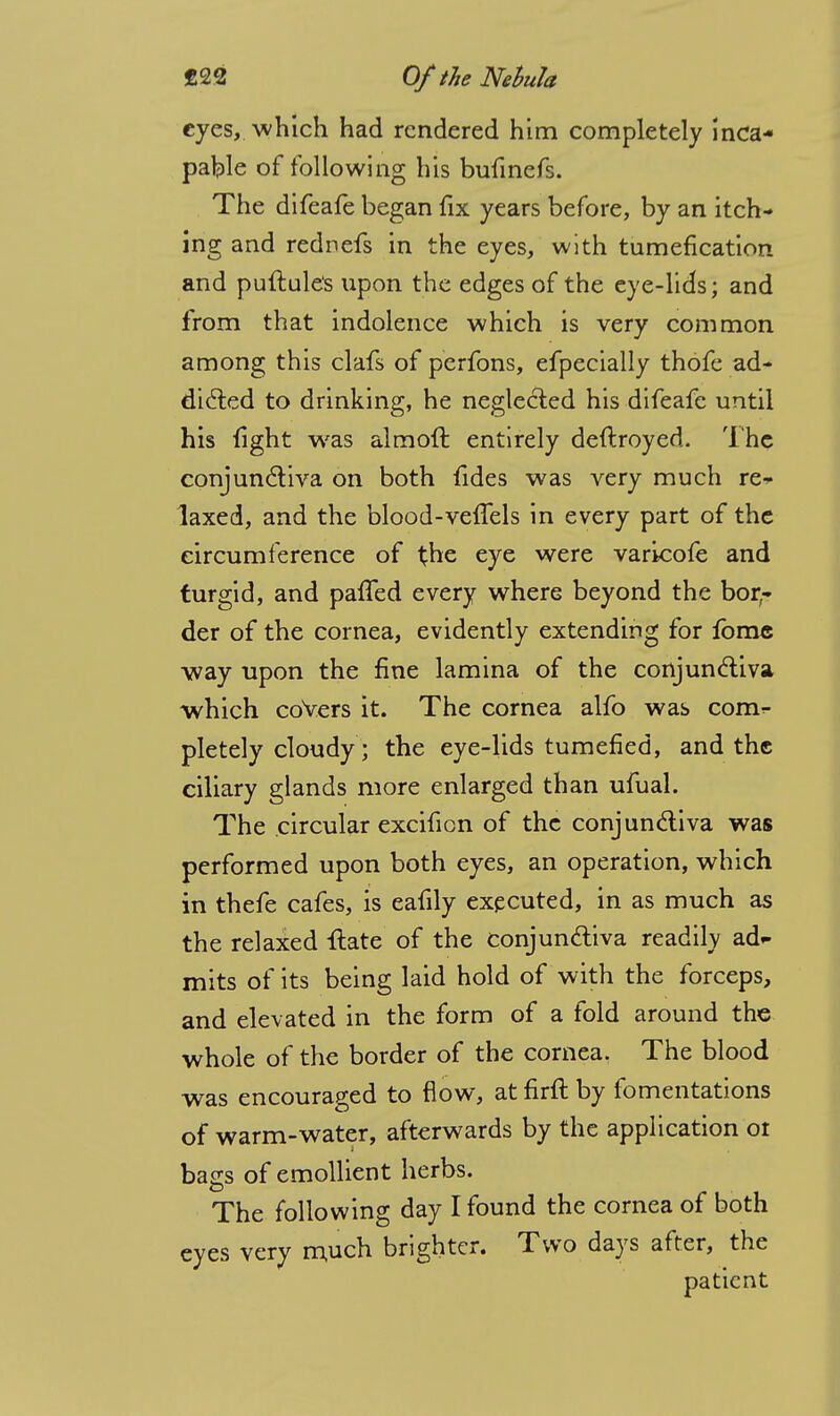 eyes, which had rendered him completely inca- pable of following his bufinefs. The difeafe began fix years before, by an itch- ing and rednefs in the eyes, with tumefication and puftule's upon the edges of the eye-lids; and from that indolence which is very common among this clafs of perfons, efpecially thofe ad- dicted to drinking, he neglected his difeafe until his fight was almoit entirely destroyed. The conjunctiva on both fides was very much re- laxed, and the blood-vefTels in every part of the circumference of t.he eye were varicofe and turgid, and paffed every where beyond the bor- der of the cornea, evidently extending for fomc way upon the fine lamina of the conjunctiva which covers it. The cornea alfo was com^ pletely cloudy; the eye-lids tumefied, and the ciliary glands more enlarged than ufual. The circular excificn of the conjunctiva was performed upon both eyes, an operation, which in thefe cafes, is eafily executed, in as much as the relaxed flate of the conjunctiva readily ad- mits of its being laid hold of with the forceps, and elevated in the form of a fold around the whole of the border of the cornea. The blood was encouraged to flow, at firit by fomentations of warm-water, afterwards by the application 01 bags of emollient herbs. The following day I found the cornea of both eyes very much brighter. Two days after, the patient