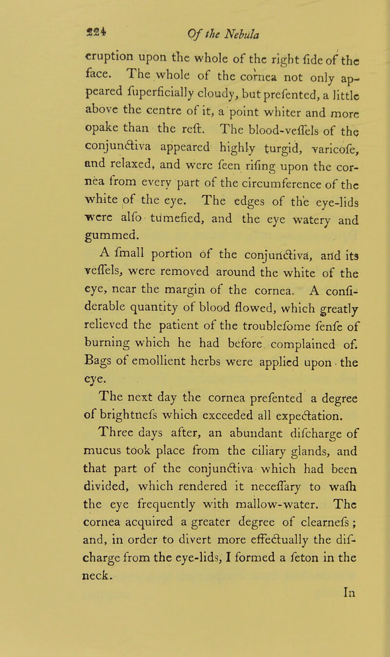 eruption upon the whole of the right fide of the face. The whole of the cornea not only ap- peared fuperficially cloudy, but prefented, a little above the centre of it, a point whiter and more opake than the reft. The blood-vcflels of the conjun&iva appeared highly turgid, varicofe, and relaxed, and were feen rifing upon the cor- nea from every part of the circumference of the white of the eye. The edges of the eye-lids were alfo tumefied, and the eye watery and gummed. A fmall portion of the conjunctiva, and its veffels, were removed around the white of the eye, near the margin of the cornea, A confi- derable quantity of blood flowed, which greatly relieved the patient of the troublefome fenfe of burning which he had before complained of. Bags of emollient herbs were applied upon the eye. The next day the cornea prefented a degree of brightnefs which exceeded all expectation. Three days after, an abundant difcharge of mucus took place from the ciliary glands, and that part of the conjunctiva which had been divided, which rendered it neceffary to warn the eye frequently with mallow-water. The cornea acquired a greater degree of clearnefs; and, in order to divert more effectually the dif- charge from the eye-lids, I formed a feton in the neck. In