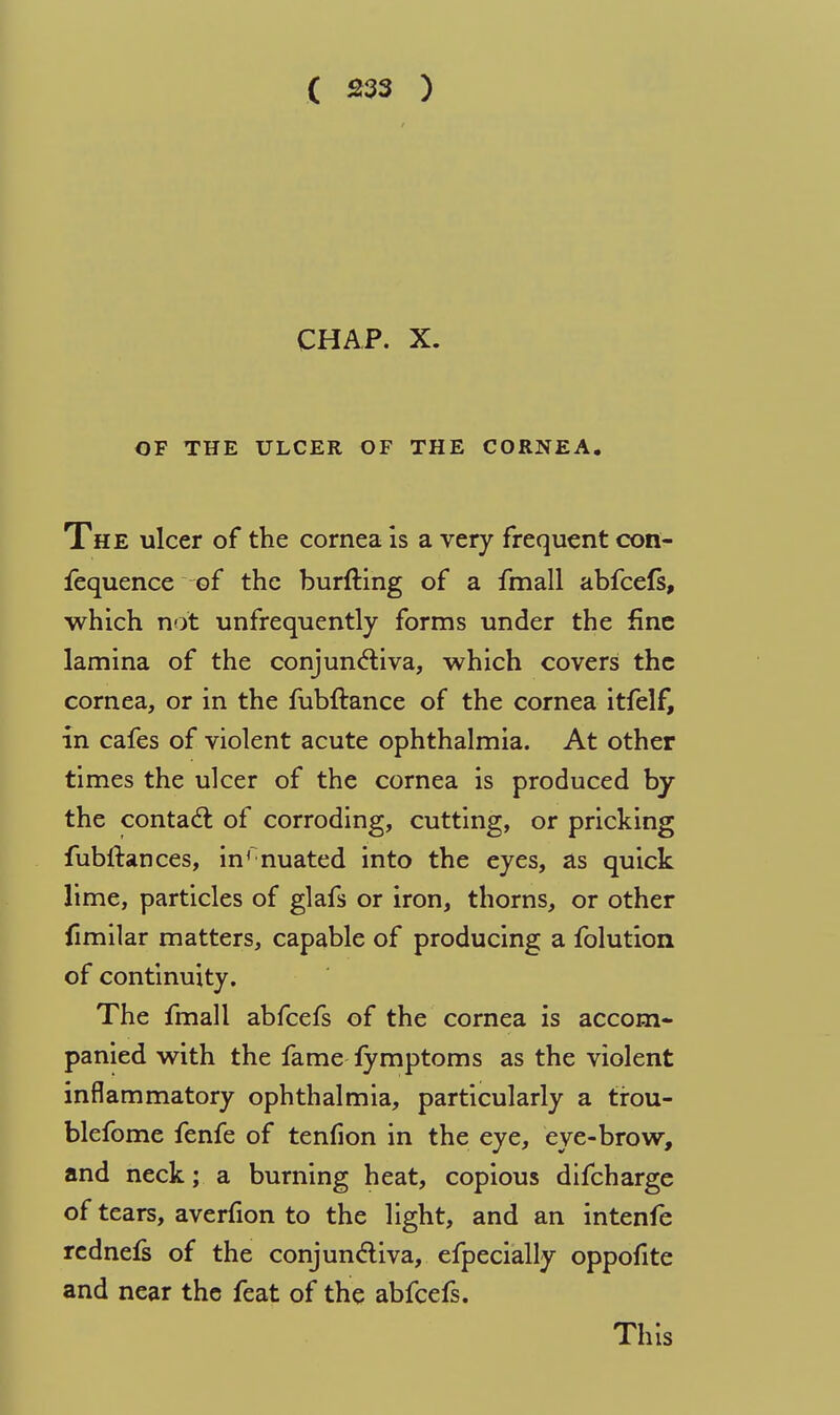 CHAP. X. OF THE ULCER OF THE CORNEA. The ulcer of the cornea is a very frequent con- fequence of the burfting of a fmall abfcefs, which not unfrequently forms under the fine lamina of the conjunctiva, which covers the cornea, or in the fubftance of the cornea itfelf, in cafes of violent acute ophthalmia. At other times the ulcer of the cornea is produced by the contact of corroding, cutting, or pricking fubftances, inrnuated into the eyes, as quick lime, particles of glafs or iron, thorns, or other fimilar matters, capable of producing a folution of continuity. The fmall abfcefs of the cornea is accom- panied with the fame fymptoms as the violent inflammatory ophthalmia, particularly a tirou- blefome fenfe of tenfion in the eye, eye-brow, and neck; a burning heat, copious difcharge of tears, averfion to the light, and an intenfe rednefs of the conjunctiva, efpecially oppofite and near the feat of the abfcefs. This