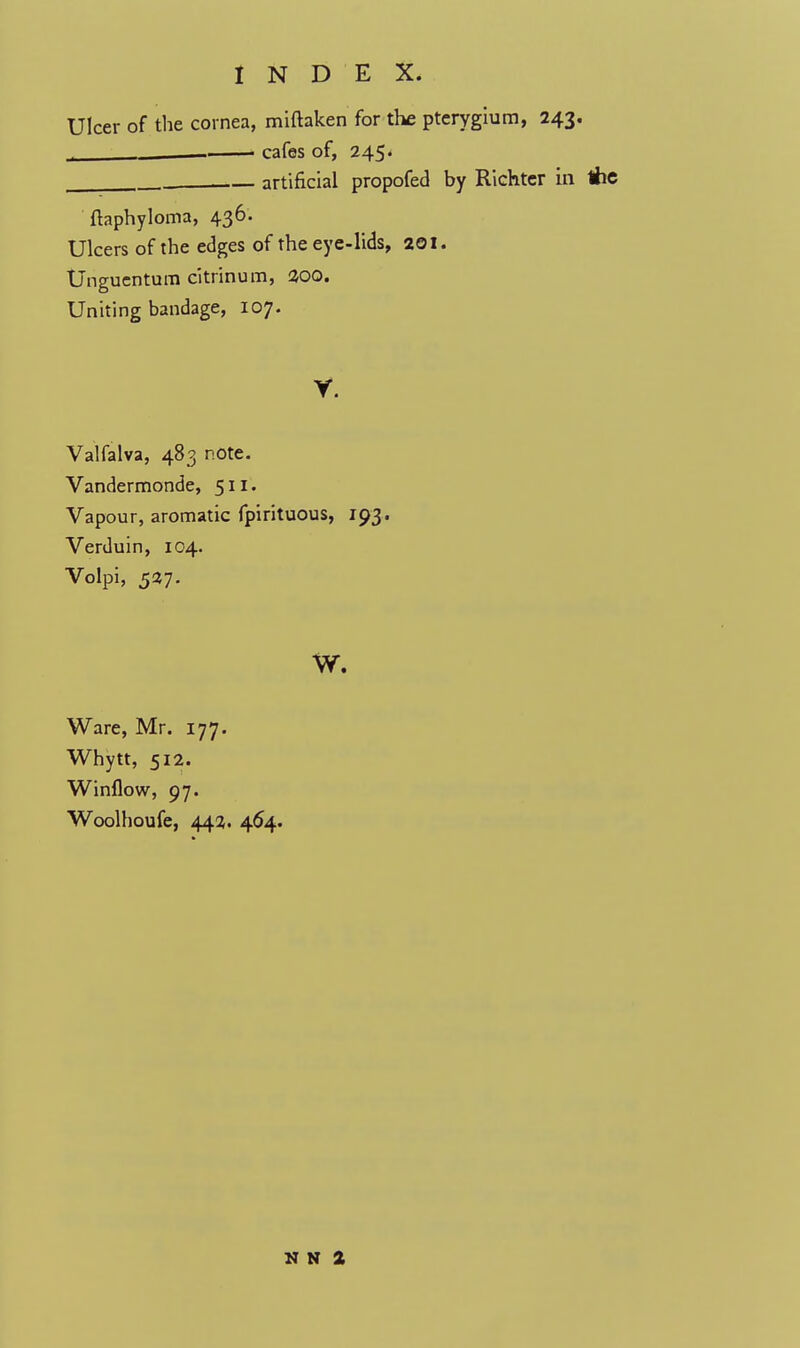 Ulcer of the cornea, miftaken for the pterygium, 243. cafes of, 245. artificial propofed by Richtcr in ftaphyloma, 436. Ulcers of the edges of the eye-lids, 201. Unguentum citrinum, 300. Uniting bandage, 107. y. Valfalva, 483 note. Vandermonde, 511. Vapour, aromatic fpirituous, 193. Verduin, 104. Volpi, 537. w. Ware, Mr. 177. Whytt, 512. Winflow, 97. Woolhoufe, 442. 464. N N 2