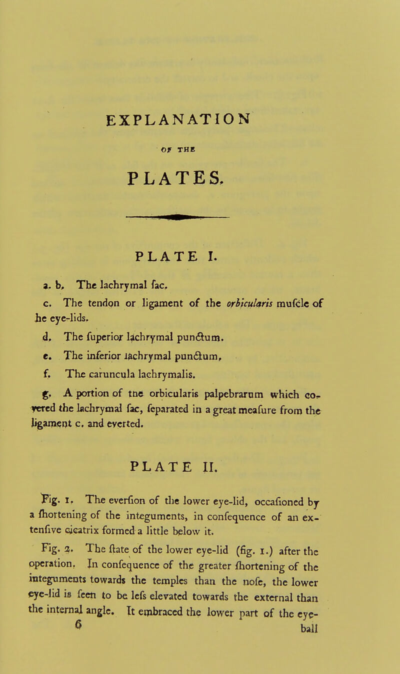 EXPLANATION Of THE PLATES, PLATE I. 9. b. The lachrymal fac. g. The tendon or ligament of the orbicularis mufcle of he eye-lids. d. The fuperior laehrymal pun&um. e. The inferior lachrymal pun&um, f. The caruncula laehrymalis. g. A portion of tne orbicularis palpebrarum which co- vered the lachrymal fac, feparated in a great meafure from the ligament c. and everted. PLATE II. ^ig. i. The everfion of the lower eye-lid, occafioned by a ftiortening of the integuments, in confequence of an ex- tenfive cicatrix formed a little below it. Fig. %. The ftate of the lower eye-lid (fig. i.) after the operation. In confequence of the greater fhortening of the integuments towards the temples than the nofe, the lower eye-lid is feeft to be lefs elevated towards the external than the internal angle. It embraced the lower part of the eye-