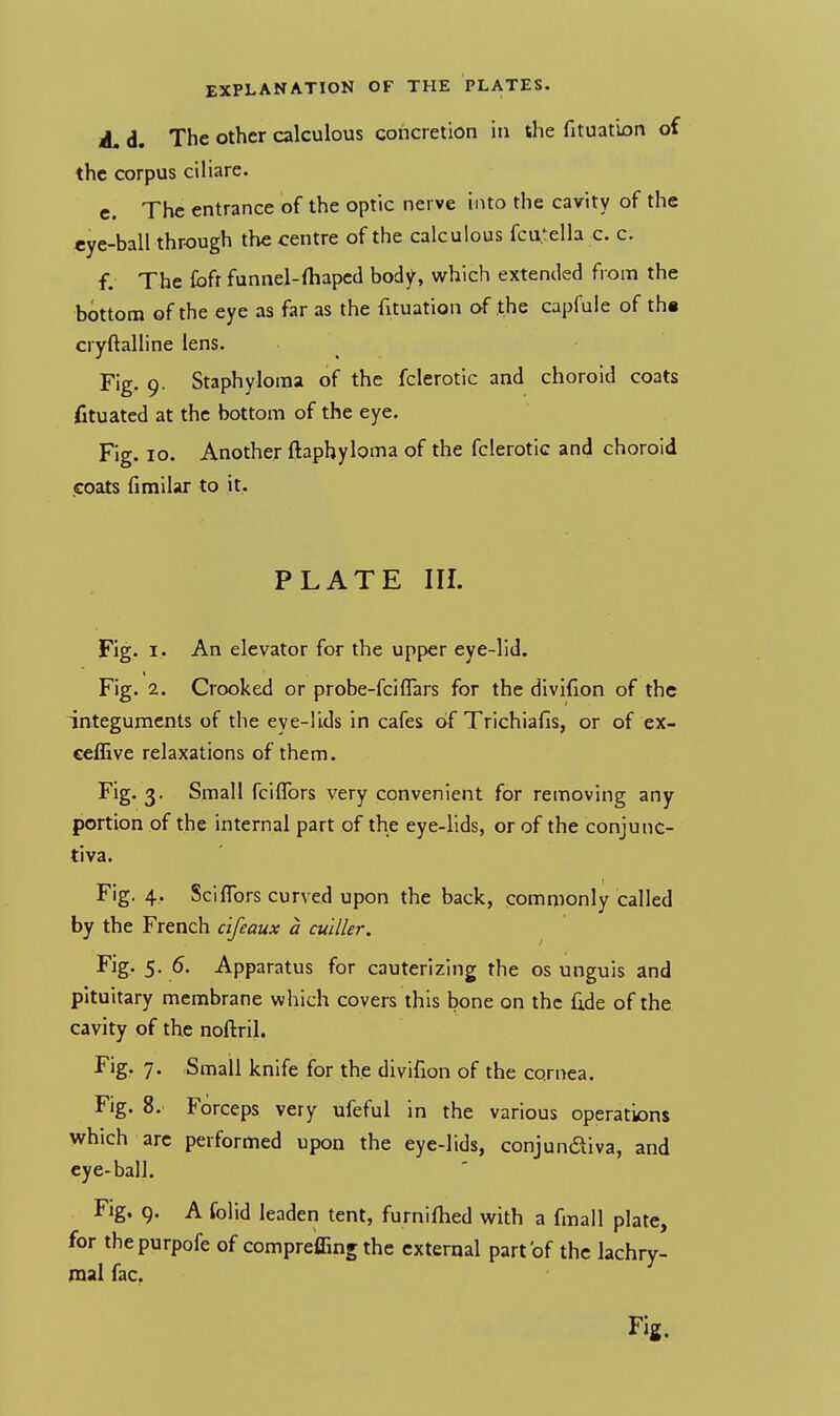 A. d. The other calculous concretion in the fituation of the corpus ciliare. c. The entrance of the optic nerve into the cavity of the eye-ball through the centre of the calculous fcu,tella c. c. f. The £bfr funnel-ihaped body, which extended from the bottom of the eye as far as the fituation of the capfule of th« cryftalline lens. Fig. 9. Staphyloma of the fclerotic and choroid coats fituated at the bottom of the eye. Fig. 10. Another ftaphyloma of the fclerotic and choroid coats fimilar to it. PLATE III. Fig. 1. An elevator for the upper eye-lid. Fig. 2. Crooked or probe-fciflars for the divifion of the integuments of the eye-lids in cafes of Trichiafis, or of ex- ceffive relaxations of them. Fig. 3. Small fcilTors very convenient for removing any portion of the internal part of the eye-lids, or of the conjunc- tiva. Fig. 4. Sci {Tors curved upon the back, commonly called by the French cifeaux a culller. Fig. 5. 6. Apparatus for cauterizing the os unguis and pituitary membrane which covers this bone on the fide of the cavity of the noftril. Fig. 7. Small knife for the divifion of the cornea. Fig. 8. Forceps very ufeful in the various operations which arc performed upon the eye-lids, conjunctiva, and eye-ball. Fig. g. A folid leaden tent, furnifhed with a fmall plate, for thepurpofe of compreffing the external part of the lachry- mal fac. Fig.