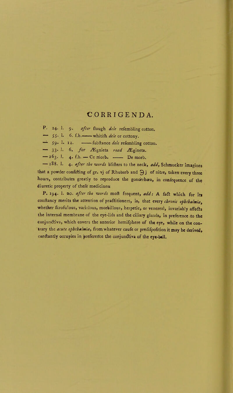 CORRIGENDA. P. 24. 1. 9. after flough dele refembling cotton. — 55. 1. 6. f.b.— whitim dele or cottony. —1 59. 1. 12. fubftance dele refembling cotton. ~~ 33- J- 6« ./« ^Egnieta ran/ ^Egineta. — 263.]. 4. f.b.:—Ce rriorb. De morb. — 188. 1. 4. after the words blifters to the neck, add, Schmucker imagines that a powder confining of gr. vj of Rhubarb and ^ j or nitre, taken every three hours, contributes greatly to reproduce the gonorrhoea, in confequence of the diuretic property of thefe medicines* P. 194. 1. *o. after the -words moft frequent, add: A raft which for Its conftancy merits the attention of practitioners, is, that every chronic ophthalmia, whether fcrofulous, variolous, morbillous, herpetic, or venereal, invariably affects the internal membrane of the eye-lids and the ciliary glands, in preference ito the conjunctiva, which covers the anterior hemifphere of the eye, while on the con- trary the acute ophthalmia, from whatever caufe or predifpofition it may be derived, canftantly occupies in preferertce the conjunctiva of the eye-ball.