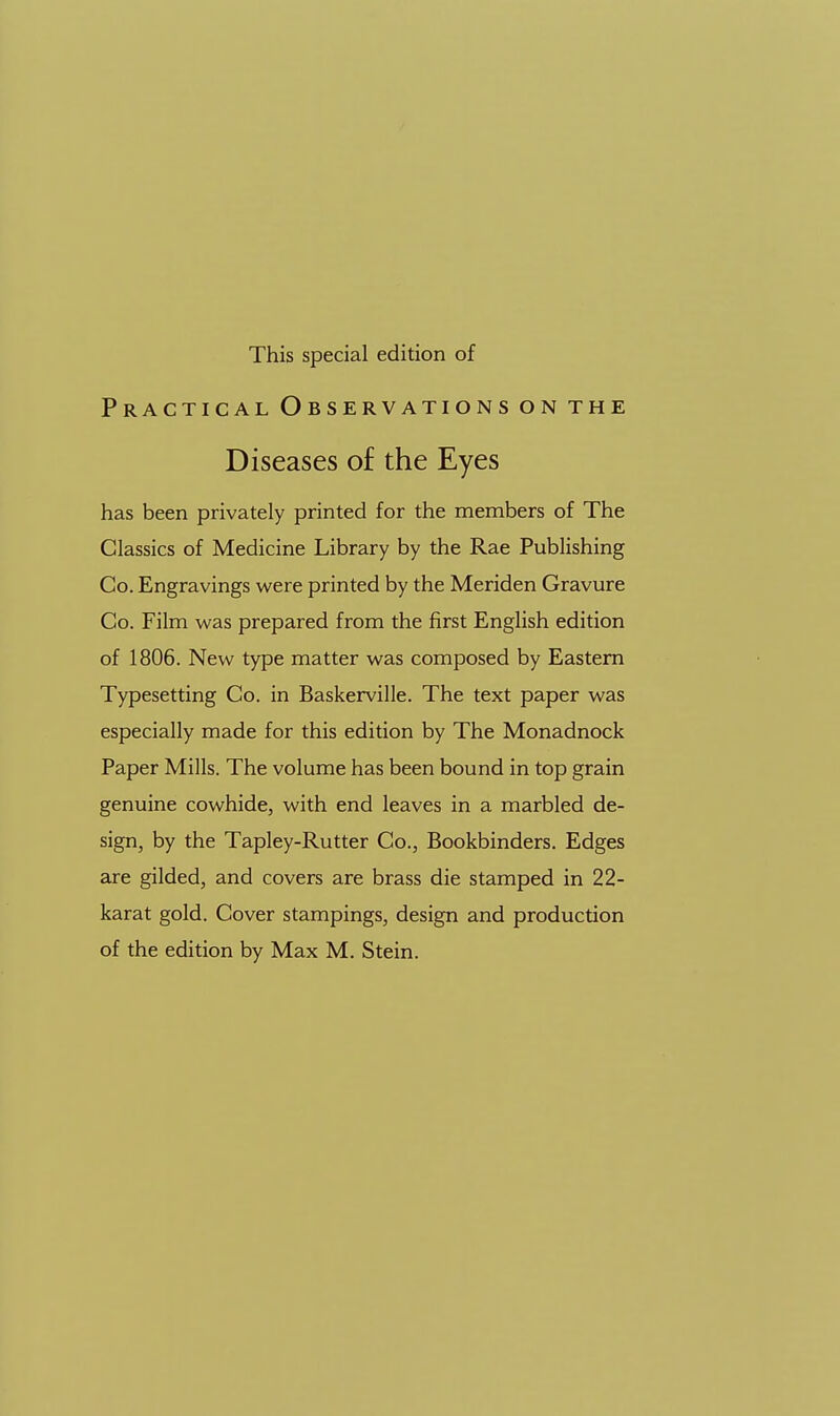 This special edition of Practical Observations on the Diseases of the Eyes has been privately printed for the members of The Classics of Medicine Library by the Rae Publishing Co. Engravings were printed by the Meriden Gravure Co. Film was prepared from the first English edition of 1806. New type matter was composed by Eastern Typesetting Co. in Baskerville. The text paper was especially made for this edition by The Monadnock Paper Mills. The volume has been bound in top grain genuine cowhide, with end leaves in a marbled de- sign, by the Tapley-Rutter Co., Bookbinders. Edges are gilded, and covers are brass die stamped in 22- karat gold. Cover stampings, design and production of the edition by Max M. Stein.
