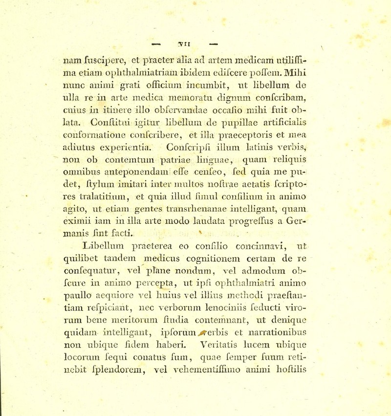 nam fusciperc, et praeter alia ad artem medicam utililR- ma etiam oplithalmiatriam ibidem edifcere polfem. Mihi mmc animi grati officinm incnmbit, iit hbellum de nlla re in arte medica memoratu digmim confcribam, cnius in itiiiere illo obfcn-andae occaho mihi fnit ob- lata. Conftitiii igitur hbelluin de pupihae artificiahs conformatione confcribere, et iha praeceptoris et mea adiutus experientia. Confcripfi ihum latinis verbis, non ob contemtnm patriae hnguae, quam rehquis omnibus anteponendam effe cenfeo, fed quia me pu- det, ftylum imitari inter muhos noftrae aetatis fcripto- res tralatitinm, et quia ihud hjnul confihnm in animo agito, ut etiam gentes transrhenanae intehigant, quam eximii iani in iha arte modo laudata progreifus a Ger- manis hnt facti. ' Libehum praeterea eo conhho concinnavi, nt quihbet tandem medicus cognitionem certam de re confequatur, vel plane nondum, vel admodum ob- fcure in animo percepta, nt ipfi ophthalmiatri animo pauho aequiore vel huius vel ihins methcdi praeftan- tiam refpiciant, nec verborum lenociniis feducti viro- rum bene meritorum hudia contemnant, ut denique quidam intehigant, ipforum ^erbis et narrationibus non ubique hdem haberi. Veritatis hicem nbique locoram fequi conatus fum, quae femper fuum reti- ncbit fplendorem, vel vehementilHmo animi hoftihs