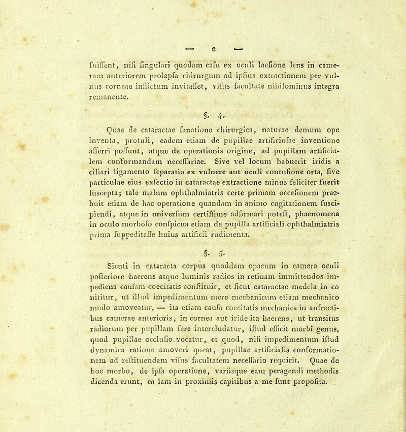 2 fiiiffent, mCi ilngiilnn quodam cafu ex ocuii laelione lens in came- rani anteriorem prolapfa chirurgum ad ipfius extractionem per vul- nus corneae inflictum inviiailet, vifus facultate niiiilominus integra reiiianente. 4. Quae de cataractae fanatione chirurgica, nnturne demum ope inventa, proluli, eadem etiam de pupillae artificiofae inventione afferri poffunt, atque de operationis ovigine, ad pupillam artificia- lem conformandam necelTariae. Sive vel locum habuerit iridis a ciliari ligamento feparatio ex vulnere aut oculi contufione orta, live particulae eius exfectio in cataractae extractione minus feliciter fuerit fuscepta; tale malum ophthalmiatris certe primam occaiionem pra8- buit etiam de liac operatione quandam in animo cogitationem fusci- piendi, atque in univerfum cerliflime adfirmari potelt, phaenomena in oculo morbofo confpicua etiam de pupilla artificiali cplithalmiatris prima fuppeditafle huius artiiicii rudimenta, §. 5. Sicull in cataracta corpus quoddam cpacum in cainera ocull pofteriore haerens atque luminis radios in retinam immittendos im- pediens caufam coecitatis conftituic, et iicut cataractae medela in eo nititur, ut illud impedimenlum mere mechanicum etiam mechanico niodo amoveatur, — ita etiam caufa coccltatis mechanica in anfracti- bus camerae anterioris, in cornea aut iride ita haerens, ut transitus radiorum per pupillam fere intercludatur, ifkid efiicit morbi genus, quod pupillae occlufio vocatur, et quod, nifi impedimentum iftud clynamica ratione amoveri queat, pUpiilae artificialis conformatio- nera ad reftituendam vifus facultatem necelfario requirit. Quae de hoc morbo, de ipfa operatione, variisque eam peragcndi melhodis dicenda erunt, ea iam in proxiniis capitibus a me funt propolita.