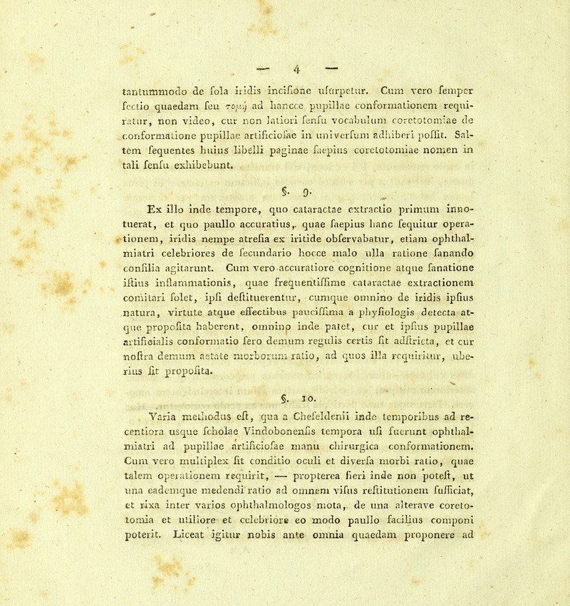 tantiimmodo de fola iilclis incifione iifarpelur. Cum vero femper fcctlo quaedam feu roy.-!) ad iiancce piipiline conforiiiaE.ionem requi- ratur, non video, cur non latiori fenfu vocalniliun coretotom^ae de coriformaliorie pupillae artificiofae in univerfum Edhibori poflit. Sal- tem fequentes huius libelli paginae faepius corelotomiae nomen in tali fenfu exhibebunt. §. 9- Ex illo inde tempore, quo cataractae extractio primum inno- tuerat, et quo paullo accuratius,. quae faepius hanc fequilur opera- tionem, iridis nempe atrefia ex iritide obfervabatur, etiam ophtlial- miatri celebriores de fecundario hocce nialo ulia ratione fanando conlilia agitarunt. Cum vero accuraiiorc cognitione atque fanatione iftius inflammationis, quae frequentiflime cataractae extractionem comitari folet, ipfi deftituerentur, cumq^ue omnino de iridis ipfius natura, virtute atque effectibus paticiffima a phyliologis detecta at- que propolita haberent, omninp inde patet, cur et ipfius pupillae artifioialis conforniatio fero demum regulis certis lit adftricta, et cur nofira demum aetate niorborum ralio, ad quos illa rcGuiritur, ube- rius fit propofita. §. 10. Varia mediodus cft, qua a Chefeldenii inde tcmporibus ad re- centiora usque fcholae Vindobonenlls tempora ufi fuerunt ophthal- miatri ad pupillae artificiofae manu chirurgica conformationem. Cum vero multiplex lit conditio oculi et diverfa morbi ratio, quae talem operationera requirit, — propterea fieri inde non poteft, ut una eadcmque medendi ratio ad omnem vifus reftitutionem fufficiat, et T4xa inter varios ophthalmologos mota, de una alterave coreto- tomia et utiliore et celebriore eo modo paullo facilius compont poterit. Liceat igitur nobis ante omnia quaedam proponere ad