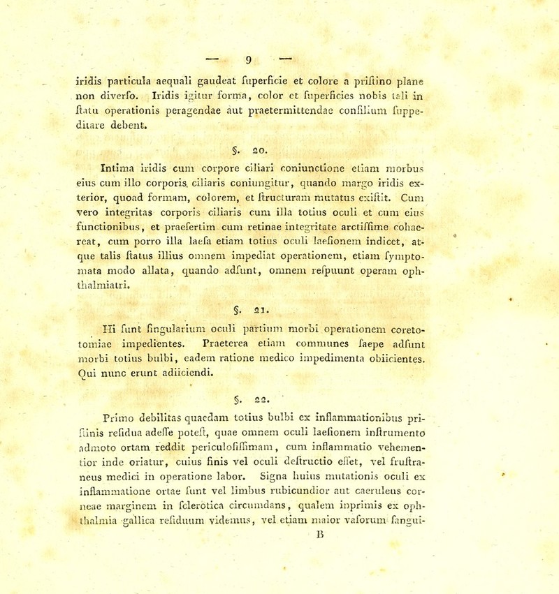 irl<3is particuTa aequali gaudeat fuperflcie et colore a priltino plane non diverfo. Iridis igitur forma, color et fuperficies nobis tali in itaiu operationis peragendae aut praetermittcndae confilium fuppe- diiare debent. §. 20. Intima iridis cum corpore ciliari coniunctione eliam niorbus eius cum illo corporis, ciliaris coniungitur, quando margo iridis ex- terior, quoad formara, colorem, et ItrucLuram mutatus exiftit. Cum vero integritas corporis ciliaris cum illa totius oculi et cura eius functionibus, et praefertim cum retinae integritate arctiffime cohae- reat, cum porro illa laefa etiam totius oculi laelionem indicet, at- que talis Itatus illius oninem impediat operationem, etiam fympto- mata modo allata, quando adfunt, omnem refpuunt operam oph- thalmiatri. §. 21. 111 funt fingularlum oculi pariium raorbi operationem coreto- tomiae impedientes. Praetcrea eLinm communes faepe adfunt morbi totius bulbi, eadem ratione medico impedimenta obiicientes. Oui nunc erunt adiiciendi. §. 22. Primo debllitas quacdam totius bulbi ex inflammationibus pri- riinis refidua adeiTe poteft, quae omnem oculi laelionem initrumento admoto ortam reddit periculofifiimam, cum inflammatio vehemen- tior inde oriatur, cuius finis vel oculi deftructio efiet, vel fruftra- neus medici in operatione labor. Signa huius mutationis oculi ex inflammatione ortae funt vel limbus rubicundior aut caeruleus cor- neae marginem in fclerotica circumdans, qualem inprimis ex oph- thalmia gallica reliduum yidemus, vel etiam maior vaforum fangui- B