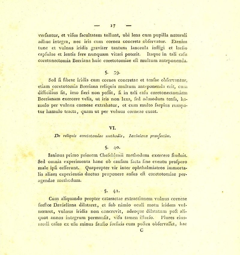 verfantur, et vifus facultatem tollunt, ubi lens cum pupilla nalurali adhuc integra, nec iris cum cornca concreta obfervatur. Etenini tunc et vulnus iridis graviter tantum lanceola infligi et laelio capfulae et lentis fere nunquam vilari poterit. Itaque in tali cafu coretonectomia Beeiiana huic coretotomiae eft muhum anteponenda. §. 39- Sed fi fibrae iridis cum cornea concretae et tenfae obfervanlur, etiam coretotomia Bceriana reliquis multum anteponenda erit, cnra UifTiciiius fit, imo Heri non poffit, fi in tali cafu coretonectomiam Eeerianam exercere velis, ut iris non laxa, fed admodum tenfa, ha- mulo per vulnus corneae extrahatur, ot ciun raulto faepias rumpa- tur iiamulo tracta, quam ut per vulnus corneae cxeat. VI. De reliqiiis corelotoirAac niethodis, larJuiana praeJerLivi. §. 40. Taninus primo priorem Chefeldenii melbodam exercere Ituduit, Sed omnia experimenta hanc ob caufam facta flne eventu profpero male ipli cefferunt. Quapropter vir inter ophthalmiatros immorta- lis aliam experientia ductus proponere aufus eft coretotomiae per- agendae mclhodum. §. 41. Cum aliquando proptcr cataractae extractloncm vulnus corneae forP-ce Davieliana dilataret, et fub nimio oculi moiu iridem vul- neraret, vulnus iridis non concrevit, adeoquc dilalatum poft ali- quot annos integrum permanfit, vifu tamen iliatfo. Plures eias- luodi cafus ex ufu ininus fauflo forficis cum poriea obfervalTet, hac C