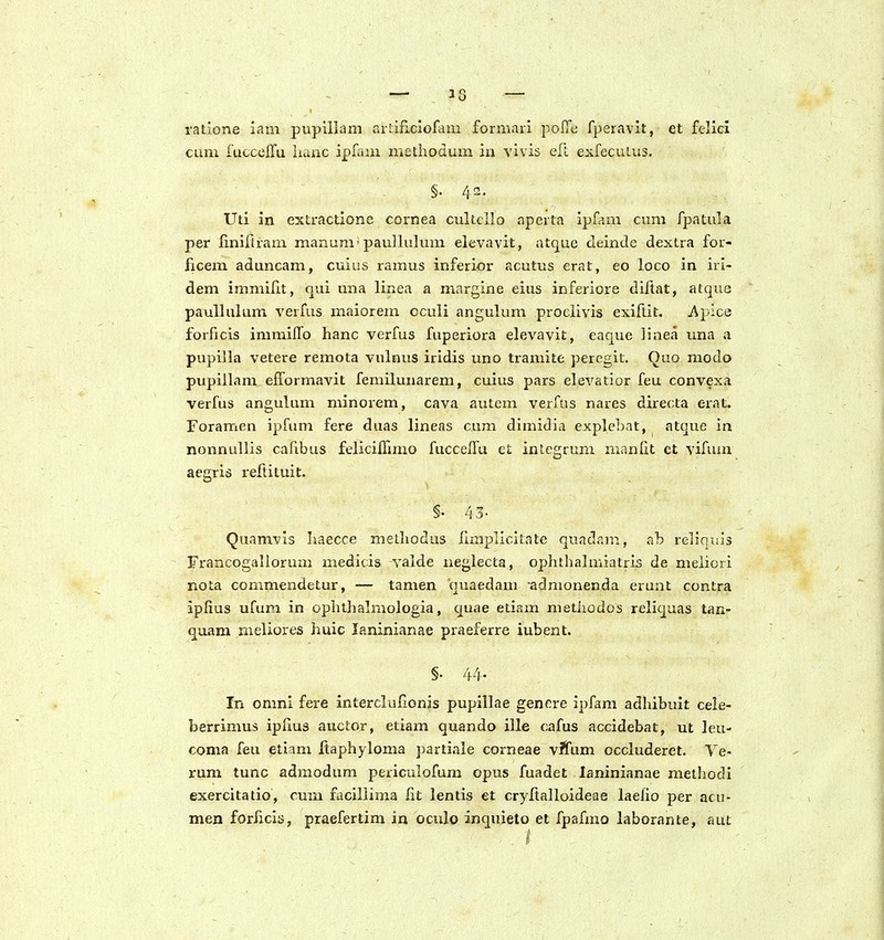 ratione iam pupillam artificiofam formari pofTe fperavit, et felici cum ruccelTu iiauc ipl^im methodum in vivis elt exfecuLus. §. 42. Uti in extractione cornea cultcllo aperta ipfam cum fpatula per liniftram manum'paullulum elevavit, atque cleinde dextra for- ficem aduncam, cuius ramus inferior acutus erat, eo loco in iri- dem immifit, qui una linea a mnrgine eius inferiore diftat, atque paullulum verfus maiorem oculi angulum prociivis exiftit. jf^pice forficis iramilfo hanc verfus fuperiora elevavit, eaque iiiiea una .1 pupilla vetere remota vulnus iridis uno tramite percgit. Quo modo pupiilam efformavit femilunarem, cuius pars elevatior feu convexa verfus angulum minox-em, cava autem verfus nares directa erat. Foramen ipfum fere duas lineas cum dimidia explebat, atque in nonnullis cafrbus felicilTimo fuccelTu ct integrum manlit ct vifiun aegris reftituit. §• 43- Quamvis haecce melhodus limplicitate quadam, ab reliquis Francogallorum medicis valde neglecta, ophthalmiatris de meliori nota commendetur, — tamen quaedam admonenda erunt contra iplius ufum in oplithalmologia, quae eliam metiiodos reliquas tan- quam meliores huic laninianae praeferre iubent. §. 44- In omni fere interclufionis pupillae genere ipfam adhibuit cele- berrimus iplius auctor, etiam quando ille cafus accidebat, ut leu- coma feu etiam jftaphyloma partiale corneae v^Tum occluderet. Ve- rum tunc admodum periculofum opus fuadet laninianae methodi exercitatio, cum fociiiima lit lentis et cryftalloideae laelio per acu- men forJicia, praefertim in oculo inquieto et fpafmo laborante, aut