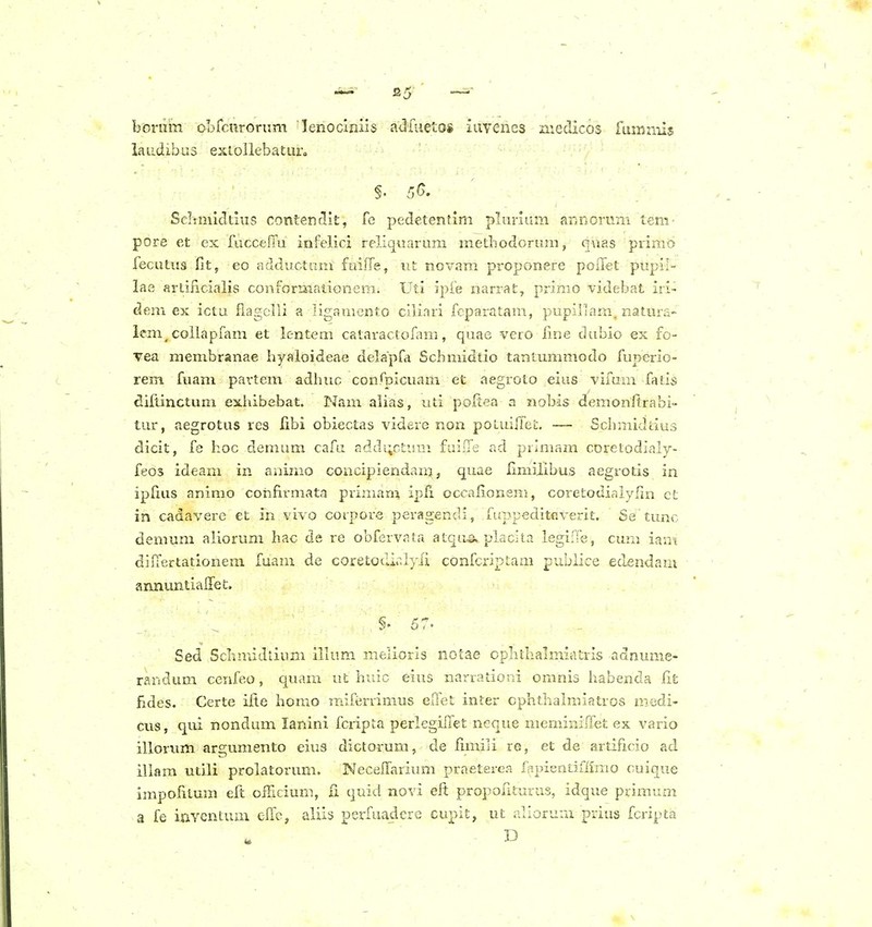 bonim obrcnrorum lenoclnils adfuetos iavenes niedicos fumiiiis iaudibus exiollebaturo ScIimlcTtius contendit, fc pedetenfim plurium aKnorum tem- pore et ex fuccefTu infelici rcllquarum methodorum, qvias primo fecutus fit, eo adductum fuifTe, xit novam propon.°re poiTet pupil- lae artifiicialis conformationem. Uti ipfe narrat, primo -videbat iri- dem ex ictu flagclli a ligamento clliari fcparatam, pupillam. natura- lem, coilapfam et lentem cataractofam, quae vero fme dubio ex fo- vea membranae hyaloideae delapfa Scbmidtio tantummodo fuperio- rem fuam pavtem adhuc confpicuam et aegroto eius vifum fatis difiinctum exhibebat. Nam aiias, uti poftea a nobis demonitrabi- tur, aegrotus res fibi obiectas videre non potuiirei;. — Schmidiius dicit, fe hoc demum cafu adds;ct'ji''.i fuiiTe ad prlmam coretodialy- feos ideam in aaimo concipiendanj, quae limiiibus aegrotis in ipfius animo confirmata primarii ipfi occaiionem, coretodiaiyfm et in cadavere et in vivo corpore pei-agendi, fuppeditGverit. Se tunc demum aliorum hac de re obfervaia atqu^ placlta legiffe, cum iam difTertationem fuam de coretotlir.Iyli confcriptam pubiice edendam annimtiaffet. §• 57- Sed Scbmidiiimi illum melioris notae opbthalmiatris adnume- randum cenfeo, quam ut huic eius narrationi omnis habenda fit fides. Certe iii.e homo raifi^rrimus eflet inter cphthalmiatros niedi- cus, qui nondum lanini fcripta perlegLTet neque meminiffet ex vario illorvim argumento eius dictorum, de fimili re, et de artificio ad illam utili prolatorum. Neceffarium praeterea fapientlffimo cuique impofitum eft olHcium, fi quid novi eit propoliturus, idque primum a fe iuYcntuiu effc, aliis perfuadcrc cupit, ut allorum prius fcripta D