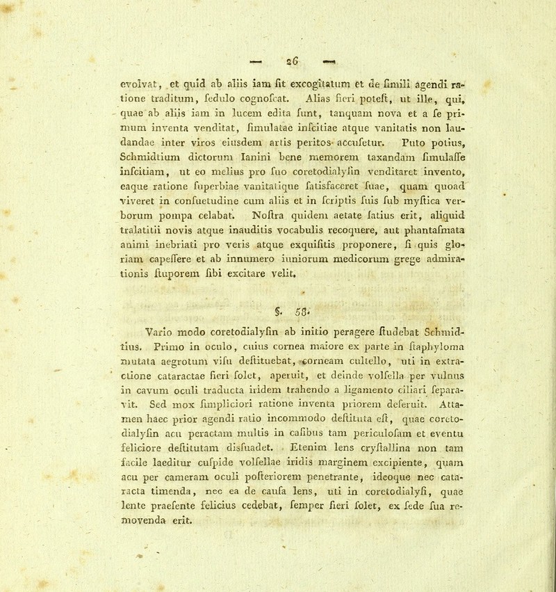 evoivAt, et quld ab aliis iam fit excogitatiim et de fiiiiill agencli ra- lione traditum, fodulo cognofcat. Alias rieri poteft, ut iile, qui, quae ab aliis iam in lucem edita funt, tanquam nova et a fe pri- mum inventa venditat, limulatae infcitiae atque vanitatis non lau- dandae inter viros eiusdem artis peritos-accufetur. Puto potius, Schmidiium dictorum lanlni bene memorem taxandam fimulalTe infcitiam, ut eo melius pro fuo coretodialyiin venditaret invento, eaque ratione fuperbiae vanitatique fatisfaceret fuae, quam quoad viveret in confuetudine cum aliis et in fcriptis fuis fub myfiica ver- borum pompa celabat. Noftra quidem aetate fatius erit, aliquid tralatitii novis atque inauditis vocabulis recoquere, aut phantafmata auimi inebriati pro veris atque exquifitis proponere, ii quis glo- riam capelTere et ab innumero iuniorum medicorum grege admira- tionis Ituporem fibi excitare velit, Vario modo coretodialyfin ab initio peragere ftudebat Schmid- tius. Primo in oculo, cuius cornea maiore ex parte in ftapliylorna n)utata aegrotum vifu defiituebat,'Corneam cultello, uti in extra- ctione cataractae lieri folet, aperuit, et deinde volfella per vvdnus in cavum oculi traducta iridem Irahendo a liganiento ciliari fepara- vit. Sed mox iimpliciori ratione inventa priorem deferuit. Atta- men haec prior agendi ratio incommodo deftitata elt, quae corcto- dialylin acu peractam multis in cafibus tam periculofam et eventu feliciore deftitutam disfuadct. Etenim lens cryfiallina non tam facile laeditur cufpide volfellae iridis marginem excipiente, quam acu per cameram oculi pofteriorem penetrante, ideoque nec cata- xacta timenda, nec ea de caufa lens, uti in corctodialyli, quae lente praefente felicius cedebat, femper fieri fojet, ex fede fua re- movenda erit.