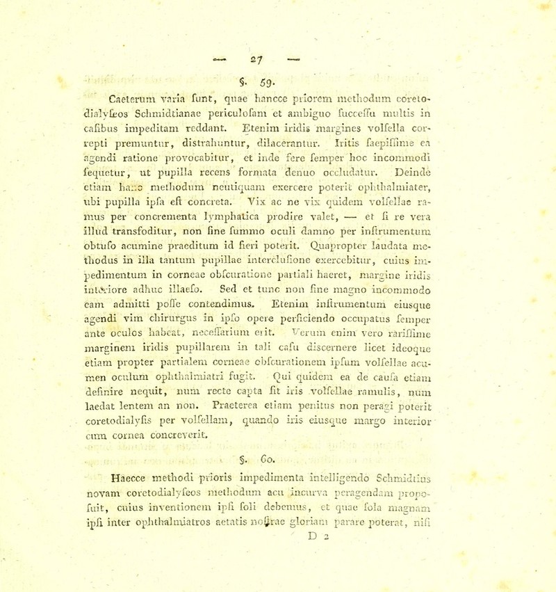 §. 59- Caeterum vnria funt, qiiae hancce priorcm mctliodum coreto- dlalyliios Schmidtlanae periculofam et ambiguo fucceffu multis in calibus impeditam reddant. Etenim iridis m.argines volfella cor- srepti pTemuntur, distrahuntur, dilacerantur. Iritis faepifame ea agendi ratione provocabitur, et inde fere femper hoc incommodi fequetur, ut pupilla recens formata denuo occludatur. Deinde ctiazn ha:;c methodum neuticjuam exercere poterit ophthalmiater, iibi pupilha ipfa eft concreta. Vix ac ne vIk quidera voh^ellae ra- mus per concrementa lymphatica prodire valet, — et il re vera illud transfoditur, non fine fummo oculi damno per inftrumentum obtufo acumine praeditum id fieri poterit. Quapropter laudata me- thodus in illa tantum pupillae interclulione exerccbitur, cuius ini- pedimentum in corneae obfcuradone partiali haeret, margine iridis inlL^i-iore adhuc illaefo. Sed et tunc non line magno incommodo eam admitti poffc contendimus. Etenim inltrvmientum eiusque agendi vim chirurgus in ipfo opere perficiendo occupatus femper ante oculos habeat, nccefTarium eiit. Verum enim vero rariflime marginem iridis pupiilarem in tali cafu dlscernere llcet ideoquc etiam propter partialem corneae cijfcuradonem ipfam volfellae acu- men oculum ophihalraiatri fugit. Oui quidem ea de caufa etiam defmire nequit, num recte capta fit iris ■v^oh^ellae ramulis, num laedat lentem an non. Praeterea elinm peiiitus non peragi poterit coretodialylis per volfellam, quando iris eiusque mnrgo interior cimi cornea concreverit. §. Co. Haecce methodi pvioris impedimenta intelh'gendo Schmidtius novam corctodialyfeos methodum acu iiicurva pcragendam propo- fuit, cuius inventionem ipli foli debcmus, et quae fola magnam ipfi inter ophth-almiatros actatis noQ.tiie gloriani parare poterat, nifi D 2