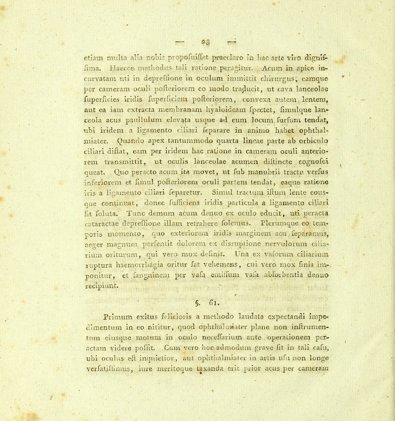 — 33 — eriam ninlta alia nobjs propofuiffef. praeclnro m hac arie viro dignif- lima. Haecce inethodas tali ratioae perJgitur. Acum in apice in- curvatam iiti in depreflione in oculum immiitit chirurgiis, eamque per cameram ocuii pofteriorem eo modo traducit, nt cava lanceolae fuperficies iridis fuperficiem pofteriorem, convexa autem. lentem, aut ea iam extracta membranam hyaloideam fpectet, fmmlque lan- ceola acus pauliulum elevata usque ad enm Jocvmi furfimi tendat, nbi iridem a llgamento ciliari feparare in animo habet ophthal- niiater. Quando apex tanturamodo quarta lineae parte ab orbicnlo ciliari diftat, eam per iridem hac ratione in cameram oculi anterio- rem transmittit, ut oculis lanceolae acumen diftincte cognofci queat. Quo peracto acum ita movet, ut fub manubrii tractu verfus infe.rioi-em et Hmul pofteriorem oculi parlem tendat, eaque raticne iris a ii:.-iinen!:o ciliari feparetur. Simul traclum iftum lente eous- que continuat, donec fufhciens iridis particula a ligamento ciliari lit foluta. Tunc demum acum denuo ex oculo educit, uti peracta cataractae depreffione illam retrahere folemus. rierunique eo tem- poris momento, quo extericrem iridis marginem acu feparanms, aeger magnum perfeiilit dolorein e:i disrupdone nervulorimi cilia- rium orituram, qui vero nio:-c d^-limt. Una ex varoriun ciiiarium ruptura haemoirliagia oritur fat vehemens, cui vero raox finis in> ponitur, et fanguineai per vafa emiiTum vafa abfoibentia dsnuo recipiunt. §. 61. Prlmum exitus fellcioris a melhodo laudata expectandl inipe- dhnentum in eo nititur, quod ophtbaTaMater plane non initrumen- tnm eiusque motum in oculo necefTiuium ante operalionem pcr- actam videre pofnt. Cum vcro hoc admodum grave iit in tali cafu, ubi oculus eft inquietior, aut ophtiialmiaier in artis ufii non longe verfatifilmus, iure meritoque taxanda ciic prior acus per camcram