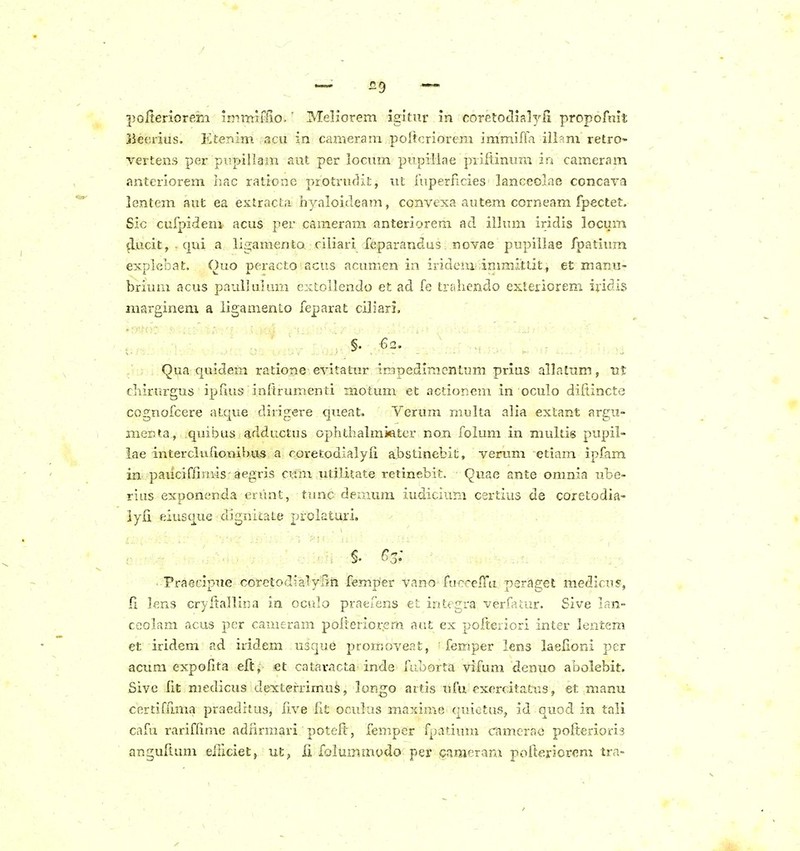 polterioreia immifHo.' Mellorem igltur in coretoclialyfi propofnit lieerius. Ktenim acu in cameram poitcriorem immiffa ili?m retro- vertens per pupillam aut per lociun piipillae piiflinura in cameram anteriorem hac ratlone protrudit, ut fuperficies lanceolae concara lentem aut ea exlracLa hyaloideam, convexa autem corneam fpectet. Sic cufpideni acus per cameram anteriorem ad illum iridis locum ^ucit, . qui a ligamenta ciliari feparandus. novae pupillae fpatium explebat. Quo peracto acus acumen in iridcm: inimittit, et manu- brium acus paullulum ezctoUendo et ad fe trahendo exteiiorem iridis marginem a iigamenio feparat ciliari, §. -62. Qua quidem ratione evitatur irapediracntum prius allalum, ut Ciiirurgus ipfius inltrumenti motuim et actionem in oculo difiincte cognofcere atque dirigere queat. Verum rnulta alia extant argu- menta, quibus adductus ophthalmiater non folum in multis pupil- lae interciu(ionibu;S a roretodialyli abstinefcit, verum etiam ipfam in pauciffimis aegris cum utiliiate retinebit. Quae ante omnia ube- rius exponenda erunt, tunc demum iudicium certius de coretodia- iyii eiusque dignicate prokturi, : §. Cs: Praecipue coretodialylln femper vano furceffa peraget medicus, fi lens cryftaniua in oculo praefens et integra verfatur. Sive lan- ceolam acus per cameram poftenorem aut ex polteriori inter lentem et iridem ad iridem usque prorrioveat, ' femper lens laelioni per acura expolita eft, et cataracta inde fuoorta vifum denuo abolebit. Sive iit niedicus dexterrimu^, lonjgo aitis ufu exercitatus, et manu cer£iffi.ma praeditus, five fit oculus maxime quietus, id quod in tali cafu rariflime adiirmari poteft, femper fpatium camerae pofterioris