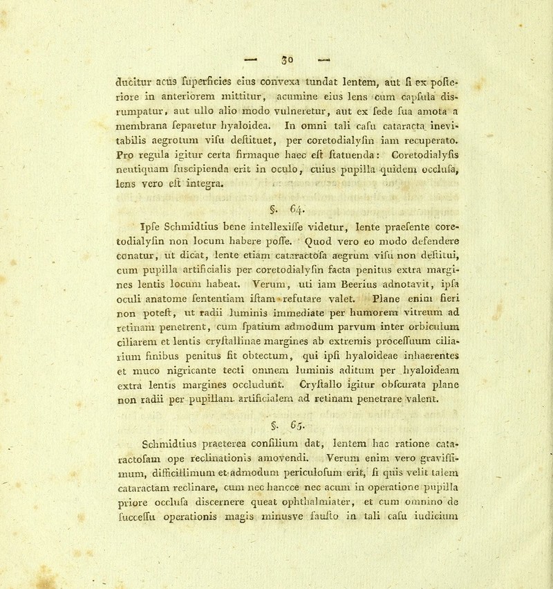 clucltur acu9 fuperficies eius convexa lundat lentem, aut fi ex pofie- riore in anteriorem inittitur, acumine eius lens cum capfula dis- rumpatur, aut ullo alio modo vulneretur, aut ex fede fua amota a membrana feparetur hyaloidea. In omni tali cafu cataracta, inevi- tabilis aegrotum vifu deltituet, per coretodialylin iam recuperato. Pro reguia igitur certa firmaque haec eft ftatuenda: Coretodialylis neutiquam fuscipienda erit in oculo, cuius pupilla quidem occlufa, lens vero eft integra. §. 64. Ipfe Schmidtius bene intellexilfe videtur, lente praefente core- todialylin non locum habere poITe. Quod vero eo modo defendere conatur, ut dicat, lente etiam catp.ractofa aegrum vifu non deltitui, cum pupilla artificialis per coretodialylin facta penitiis extra margi- nes lentis locum habeat. Verum, uti iam Beerius adnotavit, ipfa oculi anatome fententiam iftam • refutare valet. Piane enim fieri non potelt, ut radii luminis immediate per humorem vitreum ad rctinam penetrent, cum fpatium admodum parvum inter orbiculum ciliarem et lentis cryftallinae margines ab extremis proceffuum cilia- rium hnibus penitus lit obtectum, qui ipli hyaloideae inhaerentes et muco nigricante tecti onmem luminis aditum per hyaloideam extra lentis margines occludunt. Cryltallo igitur obfcurata plane non radii per pupiUam. artificialem ad retinam penetrare valent. §• 65. Schmidtlus praeterea confilium dat, lentem hac ratione cata- ractofam ope reclinationis amovendi. Verum enim vero graviffi- mum, difficilUmum et admodum pericuiofum erit, fi quis velit lalem cataractam reclinare, cum nec hancce nec acuni in operatione pupilla priore occlufa discernere queat ophtlialmiater, et cum omnino de fuccelTu opcrationis magis minusve faulto in tali cafu iudicium