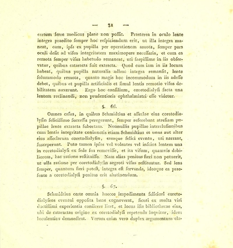 certum fene medicns pkne non poffit. Praeterea in oculo lente integra praedito femper hoc refpiciendum erit, ut illa integra ma- neat, cum, ipfa ex pupiila per operationcm amota, femper pars oculi defit ad vifas integritatem maximopere necelTaria, et cum ea remota femper vifus liebetudo remaneat, uti faepiffime in iis obferr vatur, quibus cataracta fuit extracta. Ouod cum iam in iis locum babeat, quibus pupilla naturalis adiuic integra remanfit, lente folummodo remota, quanto magis hoc incommodum in iis adefle debet, quibus et pupilla artificialis et fimul lentis remotio vifus de- bilitatem auxerunt. Ergo hoc confilium, coretodialyfi facta una lentem reciinandi, non prudentioris ophthalmiatri efle videtur. §. 66. Omnes cafus, in qulbus Schmidtius et afleclae eius coretodia- lyfin feliciffimo fucceffa peregerunt, femper referebant atrefiam pu- pillae lente extracta fubortam. Nonnullis pupillae interclufionibus cum lentis integritate coniunctis etiam Schmidtius ct unus aut alter eius afl*eclarum coretodialyfin, eamque felici eventu, uti narrant, fusceperunt. Puto tamen ipfos vel volentes vel infcios lentem una in coretodialyfi ex fede fua removifle, et ita vifum, quamvis debi- liorem, hac ratione reftituifle. Nam alias penituS fieri non potuerit, ut uila ratione per coretodialyfin aegroti vifus refiituatur. Sed lens femper, quantum fieri poteft, integra elt fervanda, ideoque ea prae- fente a coretodialyfi penitus erit abstinendum. §. 67. Schmidtius certe omnia haecce impedimenta feliciori coreto- dialyfeos eventui oppofita bene cognoverat, ficuti ex multa viri doctiffimi experientia coniicere licet, et locus iile bibliolhecae eius, ubi de cataractae origine ex coretodialyfi repetenda loquitur, idcm luculentiiis demonflrat. Verum enim vero duplex argumentum cla»