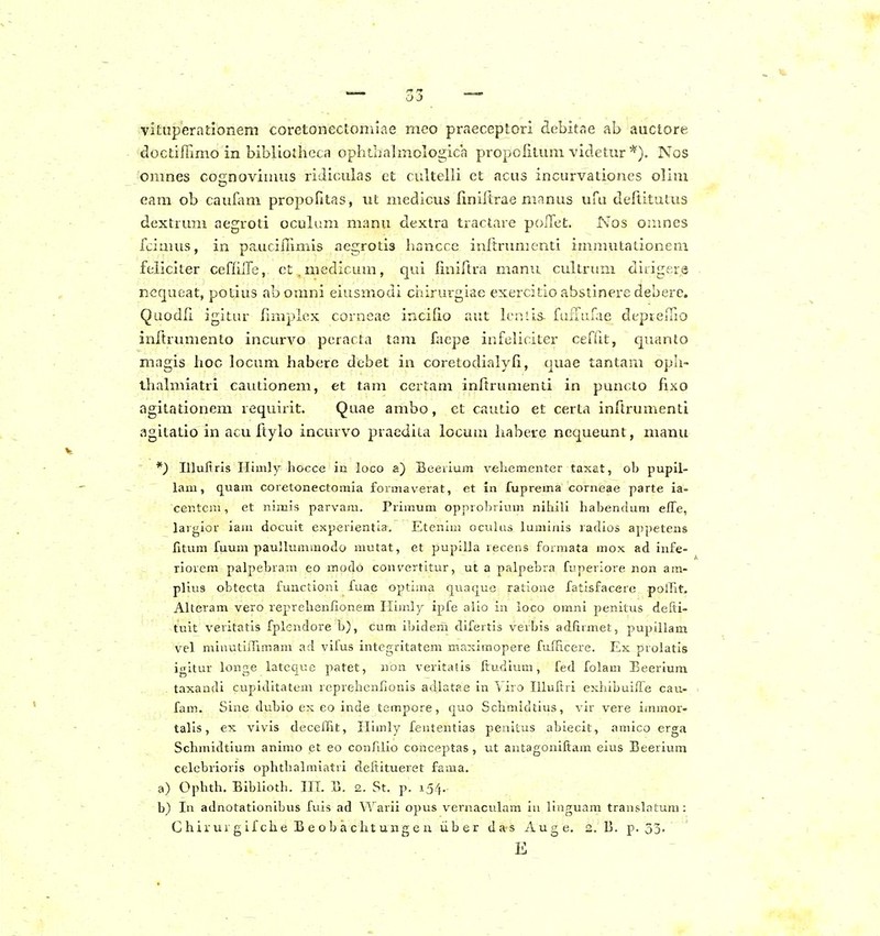 vituperndonem coretonectomiae mco praeceptori debitne ab auctore doctifFimo in bibliodiGca ophthahnologich propofiluni videtur Nos omnes cognovinius ridiculas et cultelli et acus incurvationes olim eam ob caufam propofitas, ut medicus finiftrae manus ufu deftitutus dextrum aegroti oculum manu dextra tractare polTet. Nos Oiimes fciauis, in paucilTimis aegrotia hancce inftrumcnti immutationem feliciter cefliiTe, ct.medicum, qui liniftra manu cultrum diiigers ncqueat, potius abomni eiusmodi chirurgiae exercitio abstinere debere. Quodli igitur fimplex corneae incifio aut lenlis. fiifrurae depreiTio inftrumenlo incurvo peracta tam faepe infeliciter ceffit, quanto magis hoc locum habere debet in coretodialyfi, quae tantam oph- ihalmiatri cautionem, et tam certam inftrumenli in punclo fixo agitationem requirit. Quae ambo, et cautio et certa inftrumenti agitatio in acu ftylo incurvo pracdita locum habere nequeunt, manu *) Illuliris Ilimly hocce in loco a) Beerium vehementer taxat, ob pupil- laui, quam coretonectomia formaverat, et in fuprema corneae parte ia- centciu, et nimis parvam. Primum opprobrium niliili habenduni elTe, largior iam docuit experientla. Etcnim oculas luminis radios appetens fitum fuum paulluinmodo mutat, et pupilla recens forraata mox ad infe- riorem palpebram eo modo convertitur, ut a palpebra fuperiore non am- plius obtecta functioni fuae optiina quaque ratione fatisfac«re polTit. Alteram vero reprehenfionem Ilimly ipfe alio in loco omni penitus defti- tuit veritatls fplendore h), cum ibidem difertis verbis adfiimet, pupillam vel mlnutiiTimam ad vifus integritatem maxlmopere fuJTicere. Ex prolatis igitur longe latcque patet, non verltatis Itudium, fed folam Beerium taxandi cupiditatem reprehenfionis adlatae in Yiro Illuftri exhibuiire cau- fam. Sine dubio ex eo inde tempore, quo Schmidtius, vir vere immor- talis, ex vivis decelTit, ITImly fententias penitus abiecit, amico erga Schmidtium animo et eo conAlio conceptas, ut aiitagoniltam eius Beerium celcbrioris ophthalraiatri deftitueret fama. a) Ophth. Biblloth. III. B. 2. St. p. 154. b) In adnotatlonibus fuis ad Warii opus veraacuhim iu linguam transLntum: C hir ur g if che B e o b a cht ung e u iib e r da s Auge. 2. B. p. 53. E
