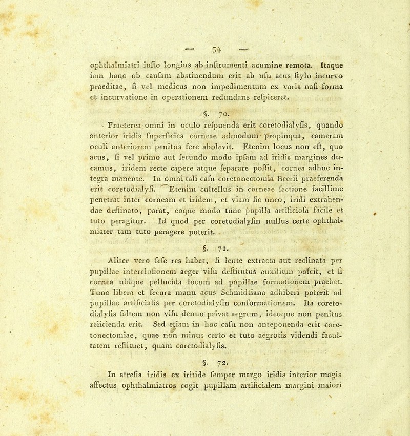 oplithalmiaLri iuRo longaus ab inltrumenti .acumine remota. Itaque iaui hanc ob caufam abstinendum eriE: ab ufu acus ftylo iucurvo praeclitae, 11 vel niedicus non impedimentum ex varia nali forma et incurvationc in cperationem reduudans refpiceret. §• 70- - Fraeterea omni In oculo refpuenda erit coretodialyfis, quando nnterior iridis fuperficies corneae admodum propinqua, camerani oculi anteriorem penitus fere abolevit. Etenim locus non eft, quo acus, li vel primo aut fecundo modo ipfam ad iridis margines du- camus, iridem recte capere atque feparare poffit, cornea adhuc in- tegra manente. In omni tali cafu coretonectomia Beerii praeferenda erit coretodialyfi. Etenim cultellus in corneae feclione facillime penetrat inter corneam et iridem, et viam iic imco, iridi extralien- dae deftinato, parat, eoque modo tunc pupilla arliflcioGi facile et tuto peragitur. Id quod per coretodialylin nullus certe ophthal- miater tam tuto peragere poleiit. §• 71. Aliter vero fefe rcs habet, li lente extracta aut reclinata per pupillae intcrclufionem aeger vifu dellitutus auxijimn pofcit, et ii cornea ubique pellucida locum ad pilpillae formaiionem praebet. Tunc libera ct fecura manu acus Schmidliana adhiberi poterit ad pupiliae artificialis per coretodialyfin conformationem. Ita coreio- dialyfis faltem non vifu denuo privat aegrum, ideoque non penitus reiicienda erit. Sed eS,iam in hoc cafu non anteponenda erit core- tonectomiae, quae non minus certo et tuto aegrotis videndi facul- tatem rellituet, quam corctodialyiis. §• 72. In atrelia iridis ex iritide femper margo Iridis interior magis affeclus ophthalmiatros cogit pupillam artificiulem inargini maiori