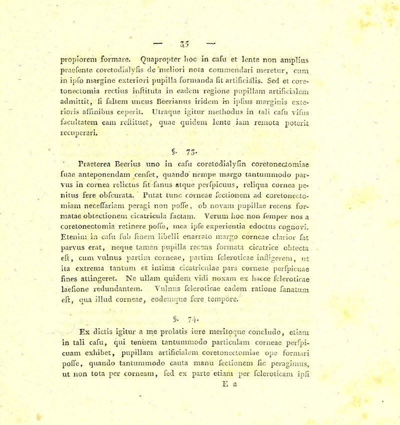 propiorem formare. Quapropter Iioc in cafu et lente non amplius praefento corctocliajyns de nieliori nota conimendari meretiir, cum in ipfo margine exteriori pupilla formanda fit artificialis. Sed et core- tonectomia rectius inftituta in eadem regione pupillam artificialcm admittit, ii faltem uncus Beerianus iridem i-n ipdus marginis exte- rioris affinibus ceperit. Utraque igitur metliodus in taii cafn vifu.s facultatem eam rcitiLuet, c^uae cj[uidem lcnte iam remota poterit recuperari. §• 7o- Fraeterea Beerius itno in cafu coretodialyfin coretonectomiae fuae anteponendam cenfet, quando nempe margo tanturamodo par- vus in cornea relictus lit fanus atque perfpicuus, reliqua cornea pe- nitus fere obfcurata. Fuiat timc corneae fectionem ad cox-etonecto- miam necelTariam peragi non poffc*, oh novam pupillae recens for- matae obtectionem cicatricula factam. Verum iioc non feuiper nos a coretonectomia retinere poITe, mea ipfe experientia edoctus cognovi. Etenim in cafu fub fxnem libelli enarrato margo corneae clarior fat parvus erat, neque tamen pupilia rec^ns formata cicatrice obtecta eft, cum vulnus partim corneae, partim fcleroticae iniligerem, ut iia extrema tantum et intima cicatriculae pars corneae perfpicuae fines attingeret. Ne uliam quidem vidi noxam ex hacce fcleroticae laefione redundantera. Yulnus fcicroticae eadem ratione fanatuni eft, qua illud corneae, eodemque fcre tempore. §. 74. Ex diclis igitur a me prolatis iure merit^que concludo, etlam in tali cafu, qui teniiem tantummodo particulam corneae perfpi- cuam exhibet, pupillam artificialem coretonectomiae ope formari polfe, quando tantummodo cauta manu fectionem lic peraglmus, ut iion tota per corxieam, fcd ex parte etiam per fcleroticani ipfi E 2