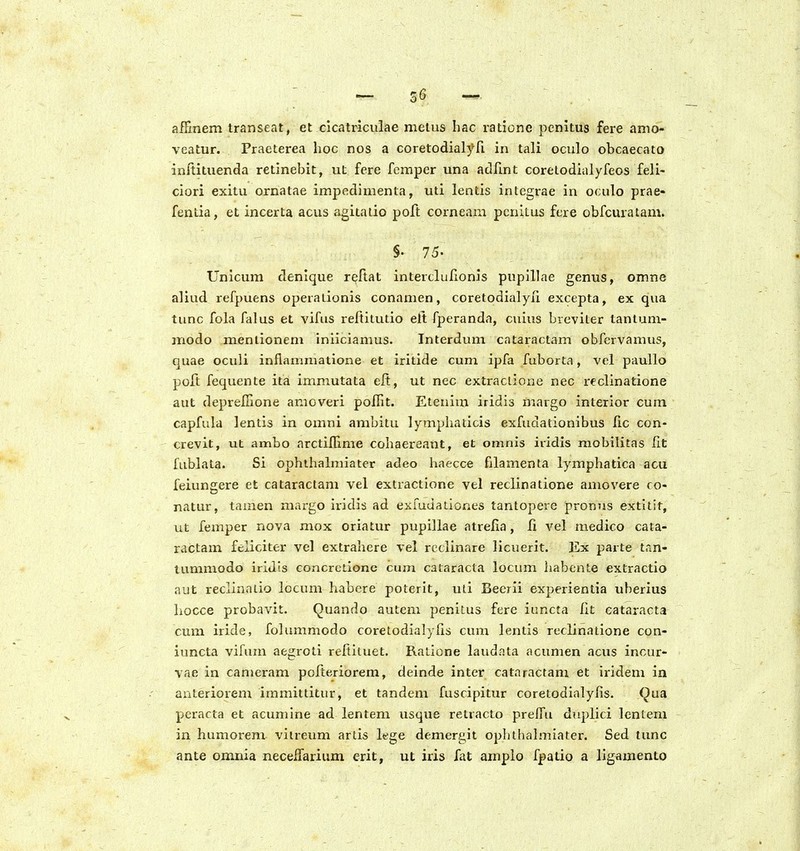 Z6 afFmem transeat, et cicatricuiae metus hac ratione penitus fere amo- veatur. Praeterea hoc nos a coretodialyfi in tali oculo obcaecato inftituenda retinebit, ut fcre fcmper una adfmt corelodialyfeos feli- ciori exitu ornatae impedimenta, uti lentis integrae in oculo prae- fentia, et incerta acus agitaiio poft corneam penitus fere obfcuratam. §. 75. Unicum denique refiat intertlufionis pupillae genus, omne aliud refpuens operationis conamen, coretodialyii excepta, ex qua tunc fola falus et vifus reftitutio elt fperanda, cuius breviter tantum- modo meniionem inliciamus. Interduni cataractam obfervamus, quae oculi inflammatione et iritide cum ipfa fuborta, vel paullo poft fequente ita immutata eft, ut nec extraciione nec reclinatione aut deprefiione anioveri poilit. Etenim iridis margo interior cum capfula lentis in omni ambitu lymphaticis exfudationibus lic con- crevit, ut ambo arctiflime cohaereant, et omnis iridis mobilitas lit fublata. Si ophthalmiater adeo haecce filamenta lymphatica acu feiungere et cataractam vel extractione vel reclinatione amovere co- natur, tamen mai-go iridis ad exruuationes tantopere promis extilit, ut femper nova mox oriatur pupillae atrefla, li vel medico cata- ractam feliciter vel extrahere vel rctlinare licuerit. Ex parte tan- tummodo iriJis concretione cum cataracta locum habente extractio aut reclinalio locum habere poterit, uti Beerii experientia uberius hocce probavit. Quando autem penitus fere iuncta lit cataracta cum iride, folummodo coretodialylis cum lentis reclinatione con- iuncta vifum aegroti reftiluet. Ratione laudata acumen acus incur- vae in cameram pofteriorem, deinde inter cataractam et iridem in anteriorem immittitur, et tandem fuscipitur coretodialyfis. Qua pcracta et acumine ad lentem usque retracto preffu duplici lentem in humorem viireum artis lege demergit ophlhalmiater. Sed tunc ante omnia neceflarium erit, ut iris fat amplo fpatio a ligamento