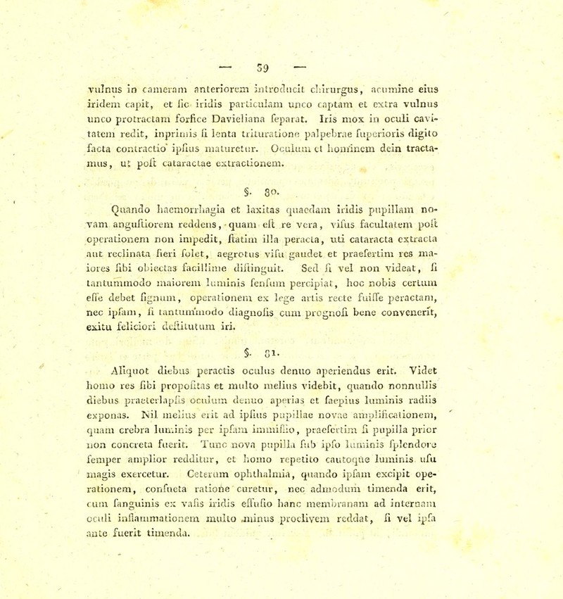 vulnus in cnnieram anteriorcm iiilroducit cliirurgus, arumine eius iridem capit, et iic iridis parLiculam ujico captam et excra vulnus unco protractam forfice Davieliana feparat. Iris mox in oculi cavi- tatem redit, inpriniis (i lenta ttituratione palpebrae luperioris digito facta contractio ipIiLis maturetur. Oculum cl liomincm dein tracta- mus, u!: poft cataractae eiitraclionem. §. 80. Quando Iiaemorrliagia et laxitas cjuaedam iridis pupillam no- vam an2,uftiorem reddens, • quam eft re vera, vifus facultatem poit opcrationem non impedit, ftatim illa peracta, uti cataracta extracla aut reclinata fieri folet, aegrotus vifu gaudet et praefertim res ma- iores fibi oblectas facillime diftinguit. Sed fi vel non videat, li tantummodo maiorem luminis fenfum percipiat, hoc nobis certum efie debet fignum, operationem ex iege ariis recte fuilfe peractani, nec ipfam, fi tantunimodo diagnoiis cum prognofi bene convenerit, ea.itu feliciori deftitutum iri. §- Gi. Aliquot diebus peractis oculus denuo aperiendus erit. Videt homo res fibi propoktas et multo melius videbit, quando nonnullis diebus praeterlapfis oculum denuo aperias et faepius luminis radiis exponas. Isiil melius erit ad iplius pupiliae novac amplificaiionem, quam crebra luminis per ipfam immiL-o, praefeidm li pupilla pricr non concreta fuerit. Tunc nova pupilLi fub ipfo luiriinis fplcndore femper amplior redditur, et homo repetito cauEoque luminis ufu magis exercetur. Ceterum ophthalmia, quando ipfam excipit ope- rationem, confueta ratiorie curetur, nec admodum timenda erit, c um fanguinis ex vafis iridis efTui'!© hanc membranam ad internam oculi inflauimationem multo .minus procliyem reddat, li vel ipfa ante fuerit timenda.