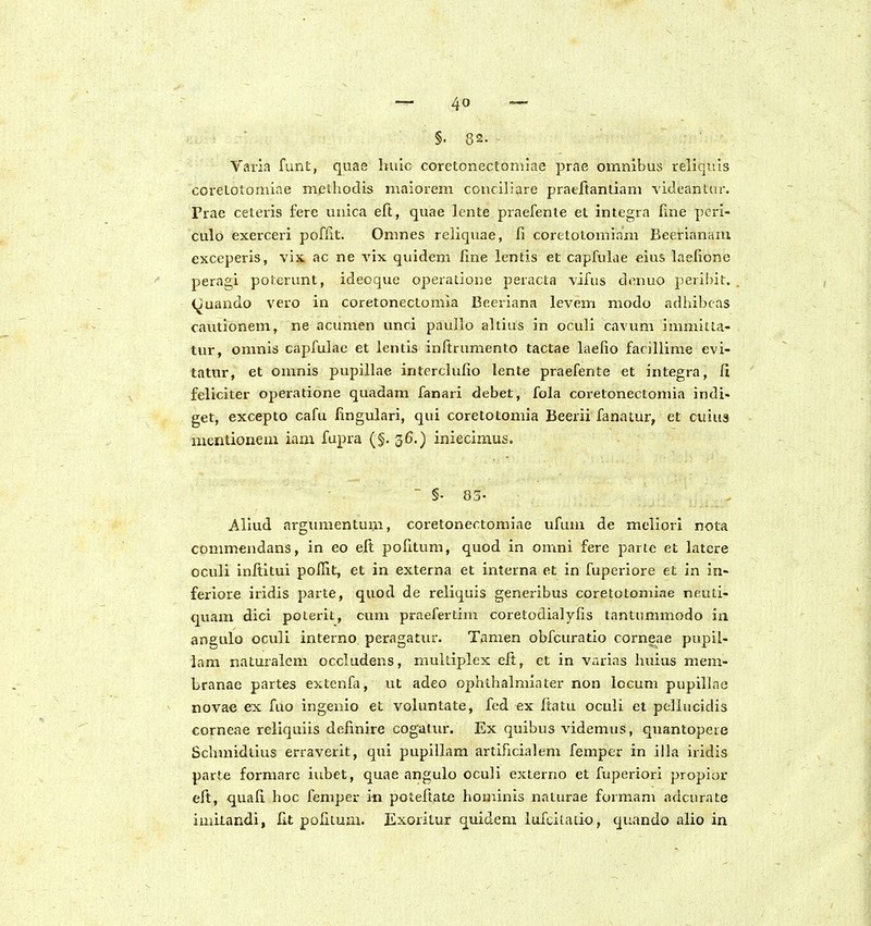 §. 82. - Varia funt, quae hulc coretonectomiae prae omnibus reliquls coretotomiae methodis maiorem conciliare pratftanliam vicleantm-. Prae ceteris fere unica eft, quae lcnte praefente et integra fme peri- culo exerceri pofHt. Omnes reliquae, fi coretotomiam Beerianaai exceperis, vix ac ne vix quidem line lentis et capfulae eius hielione peragi poterunt, ideoque operatione peracta vifus denuo peiibit. (^uando vero in coretonectomia Beeriana levem modo adhibeas cantionem, ne acumen unci paullo altius in oculi cavum immitta- tur, omnis capfulac et lcntis inftrumento tactae laefio facillime evi- tatnr, et omnis pupillae interclufio lente praefente et integra, fi feliciter operalione quadam fanari debet, fola coretonectomia indi- get, excepto cafu lingulari, qui coretotomia Beerii fanatur, et cuius mentionem iam fupra (§. 36.) iniecimus. ' §• 83- Aliud argimientum, coretonectomiae ufum de meiiori nota commendans, in eo eft pohtum, quod in omni fere parte et latcre oculi inltitui pollit, et in externa et interna et in fuperiore et in in- feriore iridis parte, quod de reliquis generibus coretotoniiae neuti- quam dici poterit, cum praefertim coretodialyfis tantnmmodo in angulo oculi interno peragatur. Tamen obfcuratio corneae pupil- ham naturalem occludens, muitiplex eft, et in varias huius mem- branae partes extenfa, ut adeo ophthalmiater non locum pupillae novae ex fuo ingenio et voluntate, fed ex ftatu oculi et pellucidis corneae reliquiis definire cogatur. Ex quibus videmxjs, quantopere Schmidtius erraverit, qui pupillam artificialem femper in illa iridis parte formarc iubet, quae angulo oculi externo et fuperiori propior eft, quafi. hoc femper in poteftate hominis naturae formam adcnrate imitandi, fit polituai. Exoritur quidem lufcilaiio, quando alio in