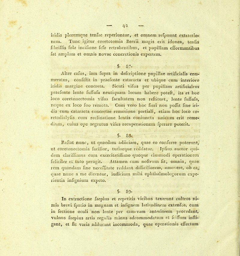 iridls plernmqTie tenfae reperiuntur, et onineni rerpuunt extrnciio- nem. Tunc igitur coretotomia Beerii magis erit idonea, tenfis fibrillis fola incifione fefe rctrahentibus, et pupillam eiformantibus fat amplam et omnis novac concretionis expertem. §. 87. Alter cafus, iam fupra in defcriptione pupillae arlificialls enu- meratus, conlirtit in praefente cataracta et ubique cum interiore iridis margine concreta. Sicuti vifus per pupillam artificialem praefente lente fuffufa neutiquam locum habere poteft, ita et hoc loco coretonectomia vifus facultatem non reftituet, lente fuffufa, ncque ex loco fuo remota. Cum vero lioc fieri non poIHt fine iri- dis cum cataracta concretae remoiione partiali, etlam hoc loco co- retodialyfis cum reclinatione lentis coniuncta unicum erit reme- dium, cuius ope aegrolus vifus recnperationem fpcrare poterit, §. 88. Reftat nunc, ut quaedam adiiciam, quae eo conferre poterunt, nt coretonectomia facilior, tutiorque reddatur. Ipfius auctor qui- dem clariffiaius cum exercilaliliimo quoque eiusmodi opcrationem feliciler cL tuto peragit. Attamen cum noftrum iit, omnia, qune rem quandam fine neceffitate reddant difficiliorem, amovere, ob ea,^ cjuae nunc a me dicentur, iudicium mihi ophthalmologorum expe- lientia infignium expeto. §. 89- In extractione faepius et repptitis vicibus taxarunt cultros ni- mis brevi fpatio in magnam et infigncm latiiudinrm extenfos, cum in feciione oculi non lente pei' camtram anteriorem procedant, vulnus faepius ariis regulis minus adcommodaUim et fdlfum infli- gant, et fic varia adducant incommoda, quae operationis effectum