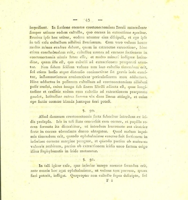 impediunf:. lii fcclione corneae coretonectomiam Beerii antecedcnte feniper utimur eodem cultello, quo cornca in extraclione aperilur. Beerius ipfe hoc utilur, eodem utuntur cius difcipuli, et egO ipfe in tali cafu culteJlum adhibui Beerianum. Cum vero vulnus hocce mitho minus evadere debeat, cjunm iu catarnctae exLractione, hinc etiam concludendum evit, cultcllos omnes ad corneae fectionem in r-oreton€ctomia nimis latos eiTs, et multo minori indigere latitu- dine, quam illa eft, qiia cuhelii ad extractionem praeparati utun- lur. Non folum fcifrum vulnus tam lato cuhello timendnni erit, fed ctiam laelio atque distcnfio coniunctivae fat gravis inde exori- tur, inilammationem coniunctivae ' periculofiorem mox adductura. liinc adductus in porterum cultellum ad coretonectomiam adhiberi poffe ccnfui, ciiius imago fab fmem libolli adiecta eft, quae longi- ludine et cralfitie eadem cum cullclio ad exlractionem praeparato gaudct, latitudine autern fumma vix duas lineas attingit, et cuius ope fectio corneae bianda lentaque fteri poteft. §. go. Aliud damnum coretonectomia facta frd^oriEur interdum ex iri- dis prolapfu. Iris in tali ftalu concrefcit cum cornea, et pupilhi re- ccns formata ita dislraiiitur, ut intcrdum leucomate aut cicatiice forte in cornea obverfmte denuo obtegatur. Quod malum inpri- mis liraenduni erit, quando ophchalmiater coaclus fuit fectionem in inferiore corneae margine peragere, et quando partim ob maiorem vulneris ambitum, partim ob extractionem iridis unco factam origo ifliiis Itaphylomatis in iride maturalur. ■ • §■ 91- In tali igitur cafu, quo inferior margo corneae fecandus erii, ante omnia hoc agat ophthalmialer, ut vulnus tam parvum, qn.Tui fieri poterit, infligat. Quapropter non cultello fupra deftripto, fed