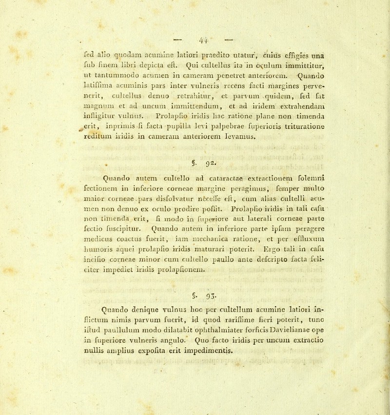 44- fed alio qiioJani acunHne latiori praedito utatur, cuius efficries nna fub finem libii depicta elt. Qui cultellus ila in ovulum immittitur, ut tantunimodo aciinien in cameram penetret anteriorem. Quando latiffima acuminis pars inter vulneris rccens facti margines perve- nerit, cultellus denuo retrahitur, et parvum quidem, fed fat niagnum et ad uncum immittendum, et ad iridem extrahendam infiigitur vulnus. Prolaplio iridis hac ratione phine non timenda ^erit, irspvimis fi facta pupilia levi palpebrae fuperioris trituratione redilum iiidis in cameram anteriorezn levamus. §. 92. Quando autem cultello ad cataractae extraciionem folemni fectionem in inferiore corneae margine peragimus, femper mullo maior corneae.pars disfolvatur nec{.ire tft, cum alias cultelli atu- inen non denuo ex orulo prodire poflit. Prolaplio iridis in tali cafu non limenda erlt, li modo in fupcrriore aut laterali corneae parte fectio fuscipitur. Quando autem in inferiore parte ipfam peragere medicus coactus fuerit, iam mechanica ratione, et per efiluxuni humoris aquei prolapfio iridis maturari poterit. Ergo tali in cafu incifio corneae minor cum cultello paulio anle defcripto facta feli- citcr impediet iridis prolaplioneni. §. 93- Quando denique vulnus hoc per cultellum acumine latiori in- fllctum nimis parvum fuerit, id quod rarilllme ficri poterit, tunc iftud pauilulum modo dihitabit ophthalmiater forficisDavielianae ope in fuperiore vulneris angulo. Quo facto iridis per uncuui extractio nullis amplius expolita erit impedimentis.