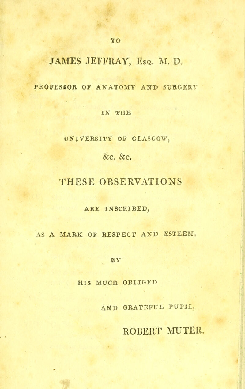 TO JAMES JEFFRAY, Esq. M. D. PROFESSOR OF ANATOMY AND SURGERY IN THE UNIVERSITY OF GLASGOW, &C. &C. THESE OBSERVATIONS ARE INSCRIBED, AS A MARK OF RESPECT AND ESTEEM. BY HIS MUCH OBLIGED AND GRATEFUL PUPIL, ROBERT MUTER.