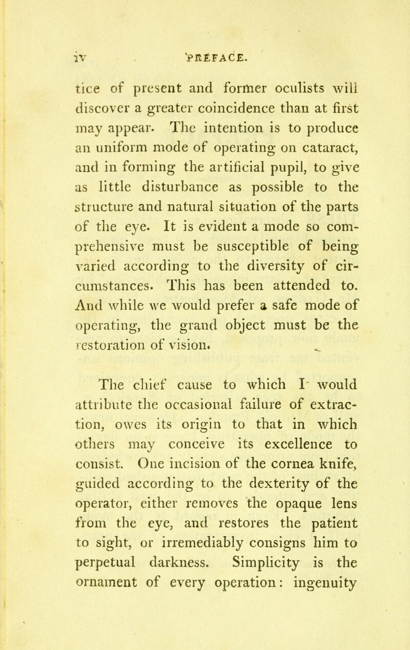 tice of present and former oculists will discover a greater coincidence than at first may appear. The intention is to produce an uniform mode of operating on cataract, and in forming the artificial pupil, to give as little disturbance as possible to the structure and natural situation of the parts of the eye. It is evident a mode so com- prehensive must be susceptible of being varied according to the diversity of cir- cumstances. This has been attended to. And while we would prefer a safe mode of operating, the grand object must be the restoration of vision. The chief cause to which I would attribute the occasional failure of extrac- tion, owes its origin to that in which others may conceive its excellence to consist. One incision of the cornea knifev guided according to the dexterity of the operator, either removes the opaque lens from the eye, and restores the patient to sight, or irremediably consigns him to perpetual darkness. Simplicity is the ornament of every operation: ingenuity