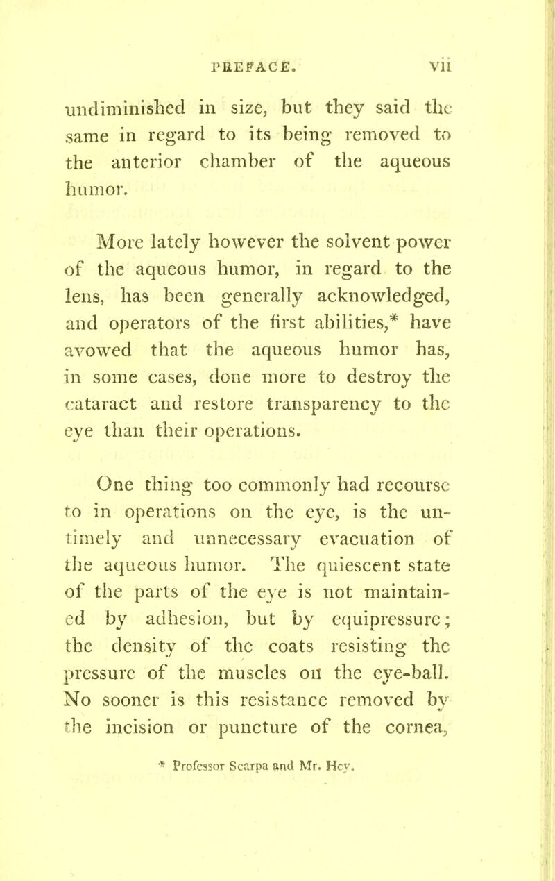 undiminished in size, but they said the same in regard to its being removed to the anterior chamber of the aqueous humor. More lately however the solvent power of the aqueous humor, in regard to the lens, has been generally acknowledged, and operators of the first abilities,* have avowed that the aqueous humor has, in some cases, done more to destroy the cataract and restore transparency to the eye than their operations. One thing too commonly had recourse to in operations on the eye, is the un- timely and unnecessary evacuation of the aqueous humor. The quiescent state of the parts of the eye is not maintain- ed by adhesion, but by equipressure; the density of the coats resisting the pressure of the muscles on the eye-ball. No sooner is this resistance removed by the incision or puncture of the cornea, * Professor Scarpa and Mr. Hey,