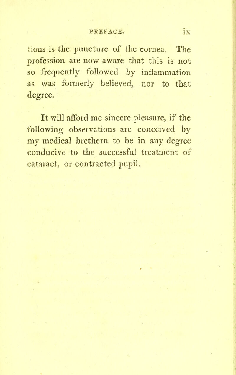 lions is the puncture of the cornea. The profession are now aware that this is not so frequently followed by inflammation as was formerly believed, nor to that degree. It will afford me sincere pleasure, if the following observations are conceived by my medical brethern to be in any degree conducive to the successful treatment of cataract, or contracted pupil.