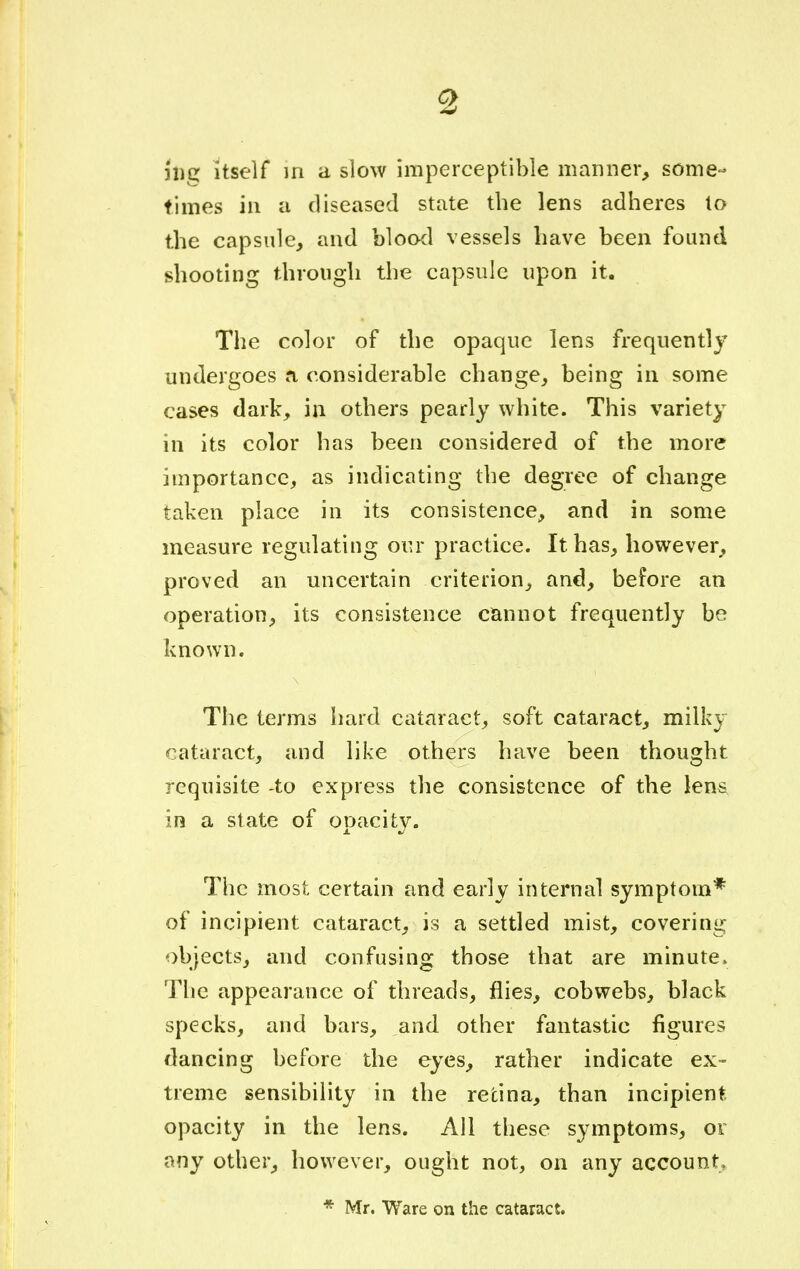 jfig itself in a slow imperceptible manner, some- times in a diseased state the lens adheres to the capsule, and blood vessels have been found shooting through the capsule upon it. The color of the opaque lens frequently undergoes a considerable change, being in some cases dark, in others pearly white. This variety in its color has been considered of the more importance, as indicating the degree of change taken place in its consistence, and in some measure regulating our practice. It has, however, proved an uncertain criterion, and, before an operation, its consistence cannot frequently be known. The terms hard cataract, soft cataract, milky cataract, and like others have been thought requisite to express the consistence of the lens in a state of ooacitv. J. %J The most certain and early internal symptom* of incipient cataract, is a settled mist, covering objects, and confusing those that are minute. The appearance of threads, flies, cobwebs, black specks, and bars, and other fantastic figures dancing before the eyes, rather indicate ex- treme sensibility in the retina, than incipient opacity in the lens. All these symptoms, or any other, however, ought not, on any account, * Mr. Ware on the cataract.