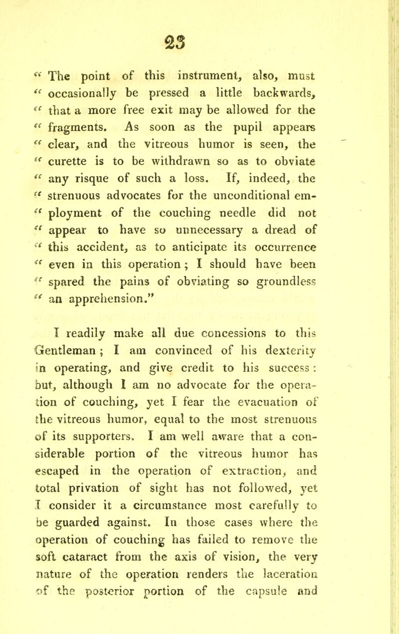 P The point of this instrument, also, must  occasionally be pressed a little backwards, <c that a more free exit may be allowed for the €t fragments. As soon as the pupil appears f clear, and the vitreous humor is seen, the u curette is to be withdrawn so as to obviate sc any risque of such a loss. If, indeed, the sc strenuous advocates for the unconditional em- f* ployment of the couching needle did not u appear to have so unnecessary a dread of :i this accident, as to anticipate its occurrence <c even in this operation; I should have been ic spared the pains of obviating so groundless  an apprehension. I readily make all due concessions to this Gentleman; I am convinced of his dexterity in operating, and give credit to his success: but, although 1 am no advocate for the opera- lion of couching, yet I fear the evacuation of the vitreous humor, equal to the most strenuous of its supporters, I am well aware that a con- siderable portion of the vitreous humor has escaped in the operation of extraction, and total privation of sight has not followed, yet I consider it a circumstance most carefully to be guarded against. In those cases where the operation of couching has failed to remove the soft cataract from the axis of vision, the very nature of the operation renders the laceration of the posterior portion of the capsule and